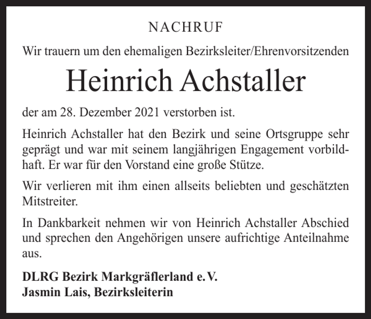 <p>NACHRUF<br />Wir trauern um den ehemaligen Bezirksleiter/Ehrenvorsitzenden</p><p>Heinrich Achstaller</p><p>der am 28. Dezember 2021 verstorben ist.<br />Heinrich Achstaller hat den Bezirk und seine Ortsgruppe sehr<br />geprägt und war mit seinem langjährigen Engagement vorbildhaft. Er war für den Vorstand eine große Stütze.<br />Wir verlieren mit ihm einen allseits beliebten und geschätzten<br />Mitstreiter.<br />In Dankbarkeit nehmen wir von Heinrich Achstaller Abschied<br />und sprechen den Angehörigen unsere aufrichtige Anteilnahme<br />aus.<br />DLRG Bezirk Markgräflerland e. V.<br />Jasmin Lais, Bezirksleiterin</p>