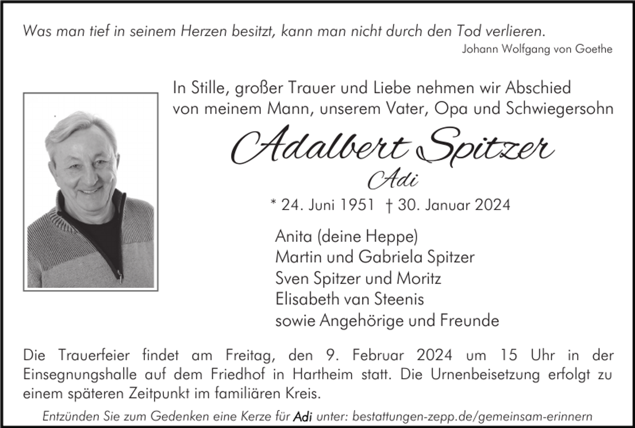 <p>Was man tief in seinem Herzen besitzt, kann man nicht durch den Tod verlieren.<br />Johann Wolfgang von Goethe</p><p>In Stille, großer Trauer und Liebe nehmen wir Abschied<br />von meinem Mann, unserem Vater, Opa und Schwiegersohn</p><p>Adalbert Spitzer<br />Adi</p><p>* 24. Juni 1951 † 30. Januar 2024</p><p>Anita (deine Heppe)<br />Martin und Gabriela Spitzer<br />Sven Spitzer und Moritz<br />Elisabeth van Steenis<br />sowie Angehörige und Freunde<br />Die Trauerfeier findet am Freitag, den 9. Februar 2024 um 15 Uhr in der<br />Einsegnungshalle auf dem Friedhof in Hartheim statt. Die Urnenbeisetzung erfolgt zu<br />einem späteren Zeitpunkt im familiären Kreis.<br />Entzünden Sie zum Gedenken eine Kerze für</p><p>unter: bestattungen-zepp.de/gemeinsam-erinnern</p>