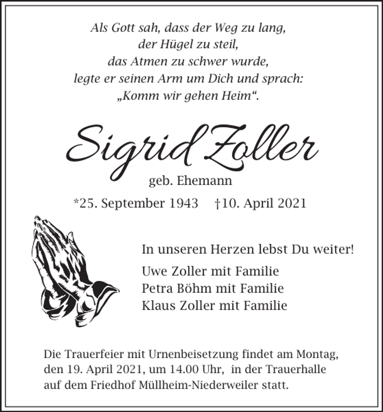 <p>Als Gott sah, dass der Weg zu lang,<br />der Hügel zu steil,<br />das Atmen zu schwer wurde,<br />legte er seinen Arm um Dich und sprach:<br />„Komm wir gehen Heim“.</p><p>Sigrid Zoller<br />geb. Ehemann</p><p>*25. September 1943</p><p>†10. April 2021</p><p>In unseren Herzen lebst Du weiter!<br />Uwe Zoller mit Familie<br />Petra Böhm mit Familie<br />Klaus Zoller mit Familie</p><p>Die Trauerfeier mit Urnenbeisetzung findet am Montag,<br />den 19. April 2021, um 14.00 Uhr, in der Trauerhalle<br />auf dem Friedhof Müllheim-Niederweiler statt.</p>