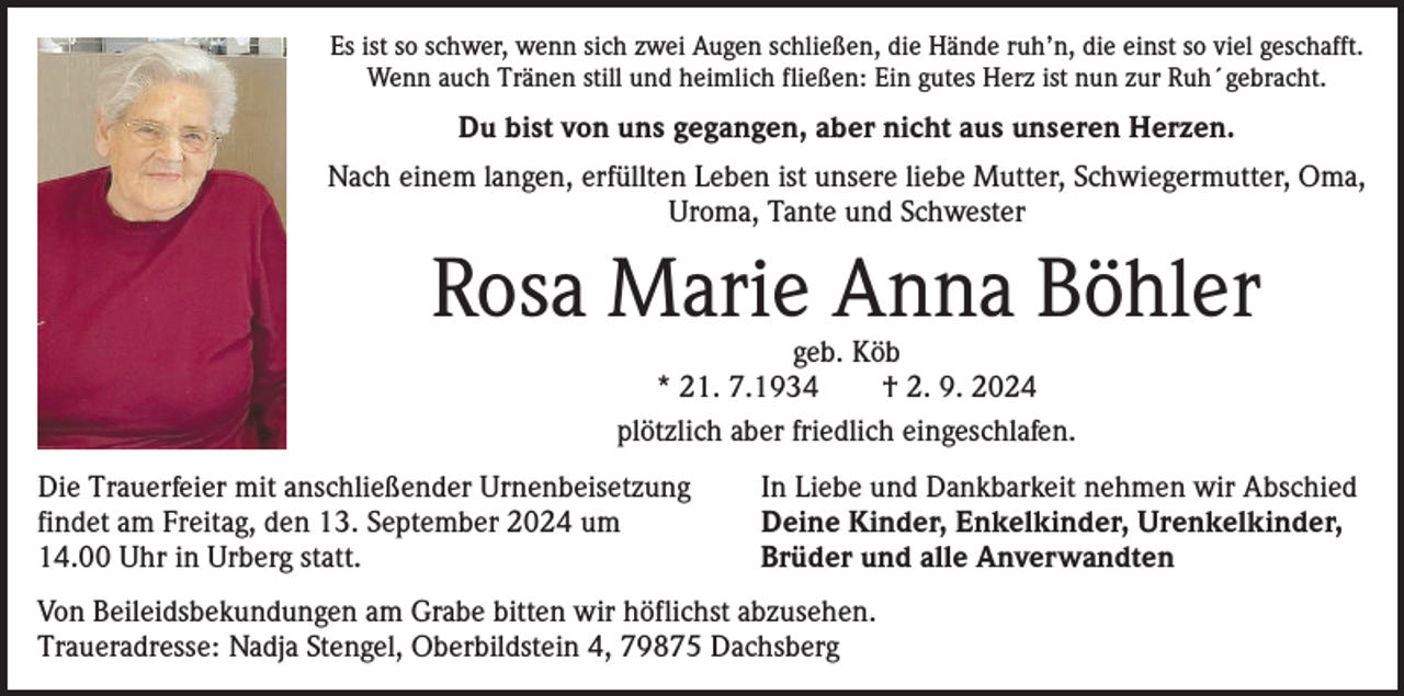 <p>Es ist so schwer, wenn sich zwei Augen schließen, die Hände ruh’n, die einst so viel geschafft.<br />Wenn auch Tränen still und heimlich fließen: Ein gutes Herz ist nun zur Ruh´gebracht.</p><p>Du bist von uns gegangen, aber nicht aus unseren Herzen.<br />Nach einem langen, erfüllten Leben ist unsere liebe Mutter, Schwiegermutter, Oma,<br />Uroma, Tante und Schwester</p><p>Rosa Marie Anna Böhler<br />geb. Köb<br />* 21. 7.1934 † 2. 9. 2024<br />plötzlich aber friedlich eingeschlafen.</p><p>Die Trauerfeier mit anschließender Urnenbeisetzung<br />findet am Freitag, den 13. September 2024 um<br />14.00 Uhr in Urberg statt.</p><p>In Liebe und Dankbarkeit nehmen wir Abschied<br />Deine Kinder, Enkelkinder, Urenkelkinder,<br />Brüder und alle Anverwandten</p><p>Von Beileidsbekundungen am Grabe bitten wir höflichst abzusehen.<br />Traueradresse: Nadja Stengel, Oberbildstein 4, 79875 Dachsberg</p>