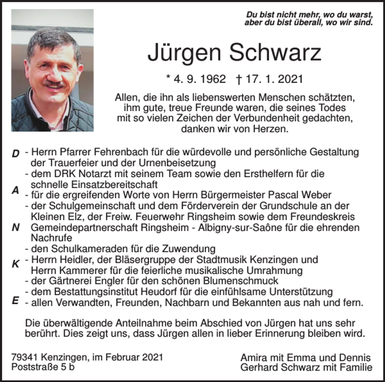 <p>Du bist nicht mehr, wo du warst,<br />aber du bist überall, wo wir sind.</p><p>Jürgen Schwarz<br />* 4. 9. 1962 † 17. 1. 2021<br />Allen, die ihn als liebenswerten Menschen schätzten,<br />ihm gute, treue Freunde waren, die seines Todes<br />mit so vielen Zeichen der Verbundenheit gedachten,<br />danken wir von Herzen.</p><p>D - Herrn Pfarrer Fehrenbach für die würdevolle und persönliche Gestaltung<br />der Trauerfeier und der Urnenbeisetzung<br />- dem DRK Notarzt mit seinem Team sowie den Ersthelfern für die<br />schnelle Einsatzbereitschaft<br />A - für die ergreifenden Worte von Herrn Bürgermeister Pascal Weber<br />- der Schulgemeinschaft und dem Förderverein der Grundschule an der<br />Kleinen Elz, der Freiw. Feuerwehr Ringsheim sowie dem Freundeskreis<br />N Gemeindepartnerschaft Ringsheim - Albigny-sur-Saône für die ehrenden<br />Nachrufe<br />- den Schulkameraden für die Zuwendung<br />K - Herrn Heidler, der Bläsergruppe der Stadtmusik Kenzingen und<br />Herrn Kammerer für die feierliche musikalische Umrahmung<br />- der Gärtnerei Engler für den schönen Blumenschmuck<br />- dem Bestattungsinstitut Heudorf für die einfühlsame Unterstützung<br />E - allen Verwandten, Freunden, Nachbarn und Bekannten aus nah und fern.<br />Die überwältigende Anteilnahme beim Abschied von Jürgen hat uns sehr<br />berührt. Dies zeigt uns, dass Jürgen allen in lieber Erinnerung bleiben wird.<br />79341 Kenzingen, im Februar 2021<br />Poststraße 5 b</p><p>Amira mit Emma und Dennis<br />Gerhard Schwarz mit Familie</p>