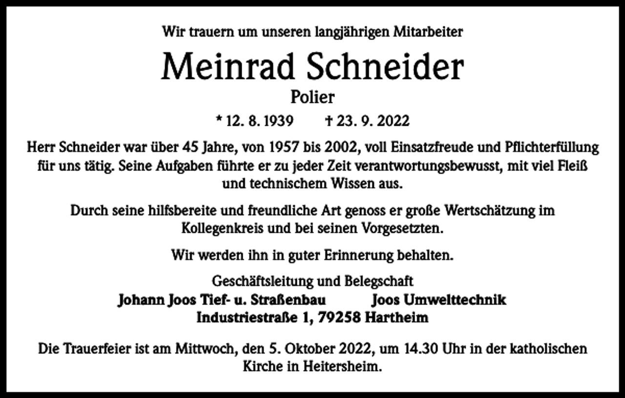 <p>Wir trauern um unseren langjährigen Mitarbeiter</p><p>Meinrad Schneider<br />Polier</p><p>* 12. 8. 1939 † 23. 9. 2022<br />Herr Schneider war über 45 Jahre, von 1957 bis 2002, voll Einsatzfreude und Pflichterfüllung<br />für uns tätig. Seine Aufgaben führte er zu jeder Zeit verantwortungsbewusst, mit viel Fleiß<br />und technischem Wissen aus.<br />Durch seine hilfsbereite und freundliche Art genoss er große Wertschätzung im<br />Kollegenkreis und bei seinen Vorgesetzten.<br />Wir werden ihn in guter Erinnerung behalten.<br />Geschäftsleitung und Belegschaft<br />Johann Joos Tief- u. Straßenbau Joos Umwelttechnik<br />Industriestraße 1, 79258 Hartheim<br />Die Trauerfeier ist am Mittwoch, den 5. Oktober 2022, um 14.30 Uhr in der katholischen<br />Kirche in Heitersheim.</p>