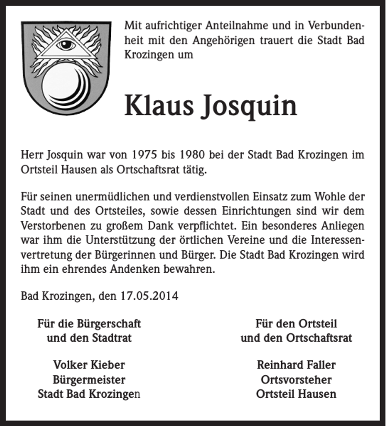 <p>Mit aufrichtiger Anteilnahme und in Verbundenheit mit den Angehörigen trauert die Stadt Bad<br />Krozingen um</p><p>Klaus Josquin<br />Herr Josquin war von 1975 bis 1980 bei der Stadt Bad Krozingen im<br />Ortsteil Hausen als Ortschaftsrat tätig.<br />Für seinen unermüdlichen und verdienstvollen Einsatz zum Wohle der<br />Stadt und des Ortsteiles, sowie dessen Einrichtungen sind wir dem<br />Verstorbenen zu großem Dank verpflichtet. Ein besonderes Anliegen<br />war ihm die Unterstützung der örtlichen Vereine und die Interessenvertretung der Bürgerinnen und Bürger. Die Stadt Bad Krozingen wird<br />ihm ein ehrendes Andenken bewahren.<br />Bad Krozingen, den 17.05.2014<br />Für die Bürgerschaft<br />und den Stadtrat</p><p>Für den Ortsteil<br />und den Ortschaftsrat</p><p>Volker Kieber<br />Bürgermeister<br />Stadt Bad Krozingen</p><p>Reinhard Faller<br />Ortsvorsteher<br />Ortsteil Hausen</p>