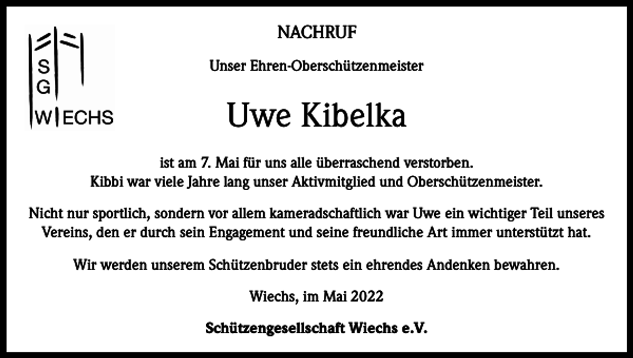<p>NACHRUF<br />Unser Ehren-Oberschützenmeister</p><p>Uwe Kibelka<br />ist am 7. Mai für uns alle überraschend verstorben.<br />Kibbi war viele Jahre lang unser Aktivmitglied und Oberschützenmeister.<br />Nicht nur sportlich, sondern vor allem kameradschaftlich war Uwe ein wichtiger Teil unseres<br />Vereins, den er durch sein Engagement und seine freundliche Art immer unterstützt hat.<br />Wir werden unserem Schützenbruder stets ein ehrendes Andenken bewahren.<br />Wiechs, im Mai 2022<br />Schützengesellschaft Wiechs e.V.</p>