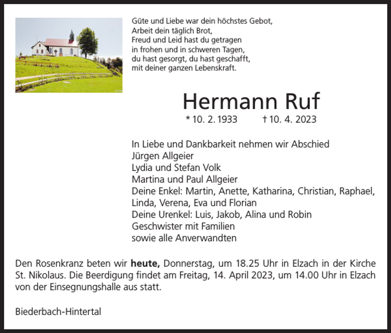 <p>Güte und Liebe war dein höchstes Gebot,<br />Arbeit dein täglich Brot,<br />Freud und Leid hast du getragen<br />in frohen und in schweren Tagen,<br />du hast gesorgt, du hast geschafft,<br />mit deiner ganzen Lebenskraft.</p><p>Hermann Ruf<br />* 10. 2. 1933</p><p>† 10. 4. 2023</p><p>In Liebe und Dankbarkeit nehmen wir Abschied<br />Jürgen Allgeier<br />Lydia und Stefan Volk<br />Martina und Paul Allgeier<br />Deine Enkel: Martin, Anette, Katharina, Christian, Raphael,<br />Linda, Verena, Eva und Florian<br />Deine Urenkel: Luis, Jakob, Alina und Robin<br />Geschwister mit Familien<br />sowie alle Anverwandten<br />Den Rosenkranz beten wir heute, Donnerstag, um 18.25 Uhr in Elzach in der Kirche<br />St. Nikolaus. Die Beerdigung findet am Freitag, 14. April 2023, um 14.00 Uhr in Elzach<br />von der Einsegnungshalle aus statt.<br />Biederbach-Hintertal</p>