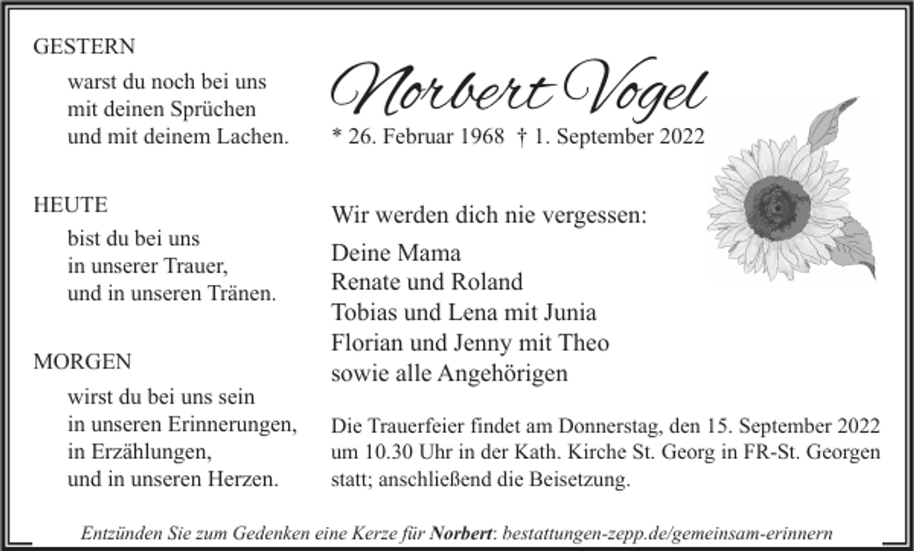 <p>GESTERN<br />warst du noch bei uns<br />mit deinen Sprüchen<br />und mit deinem Lachen.<br />HEUTE<br />bist du bei uns<br />in unserer Trauer,<br />und in unseren Tränen.<br />MORGEN<br />wirst du bei uns sein<br />in unseren Erinnerungen,<br />in Erzählungen,<br />und in unseren Herzen.</p><p>Norbert Vogel</p><p>* 26. Februar 1968 † 1. September 2022</p><p>Wir werden dich nie vergessen:<br />Deine Mama<br />Renate und Roland<br />Tobias und Lena mit Junia<br />Florian und Jenny mit Theo<br />sowie alle Angehörigen<br />Die Trauerfeier findet am Donnerstag, den 15. September 2022<br />um 10.30 Uhr in der Kath. Kirche St. Georg in FR-St. Georgen<br />statt; anschließend die Beisetzung.</p><p>Entzünden Sie zum Gedenken eine Kerze für Norbert: bestattungen-zepp.de/gemeinsam-erinnern</p>