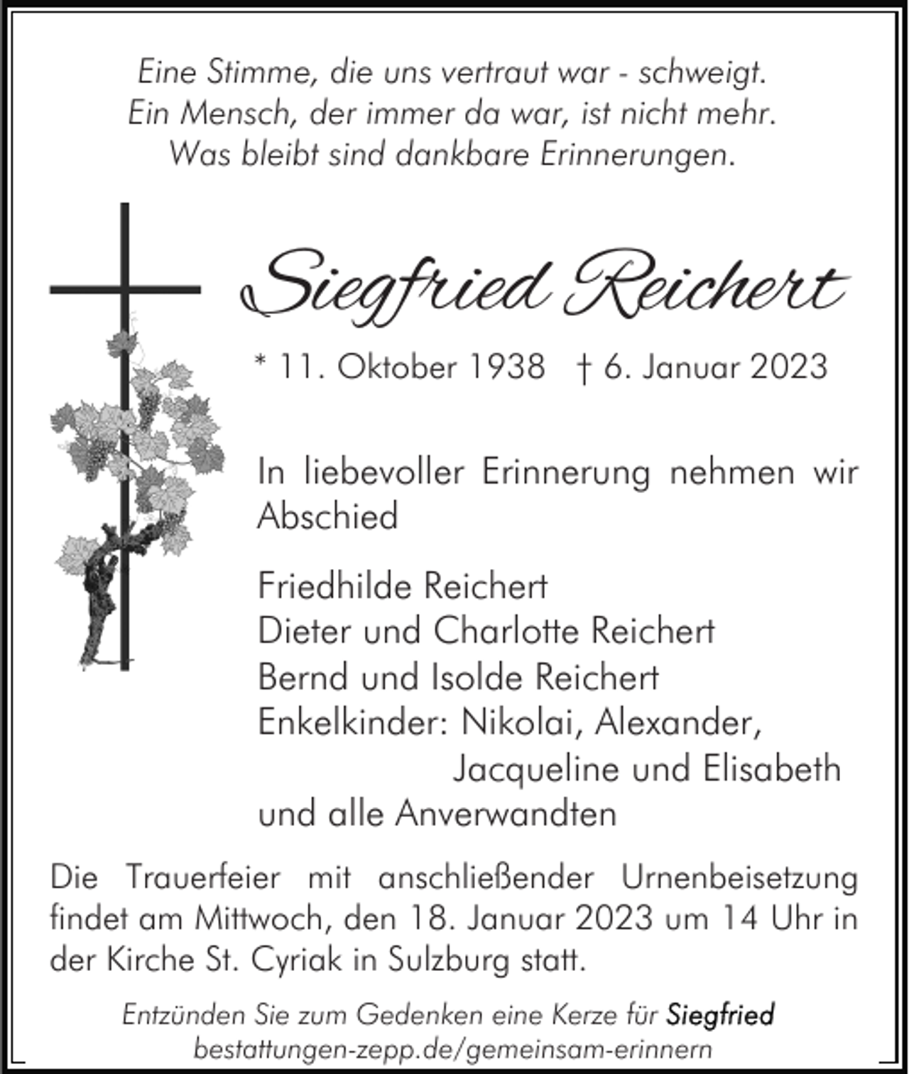 <p>Eine Stimme, die uns vertraut war - schweigt.<br />Ein Mensch, der immer da war, ist nicht mehr.<br />Was bleibt sind dankbare Erinnerungen.</p><p>Siegfried Reichert<br />* 11. Oktober 1938 † 6. Januar 2023</p><p>In liebevoller Erinnerung nehmen wir<br />Abschied<br />Friedhilde Reichert<br />Dieter und Charlotte Reichert<br />Bernd und Isolde Reichert<br />Enkelkinder: Nikolai, Alexander,<br />Jacqueline und Elisabeth<br />und alle Anverwandten<br />Die Trauerfeier mit anschließender Urnenbeisetzung<br />findet am Mittwoch, den 18. Januar 2023 um 14 Uhr in<br />der Kirche St. Cyriak in Sulzburg statt.<br />Entzünden Sie zum Gedenken eine Kerze für<br />bestattungen-zepp.de/gemeinsam-erinnern</p>
