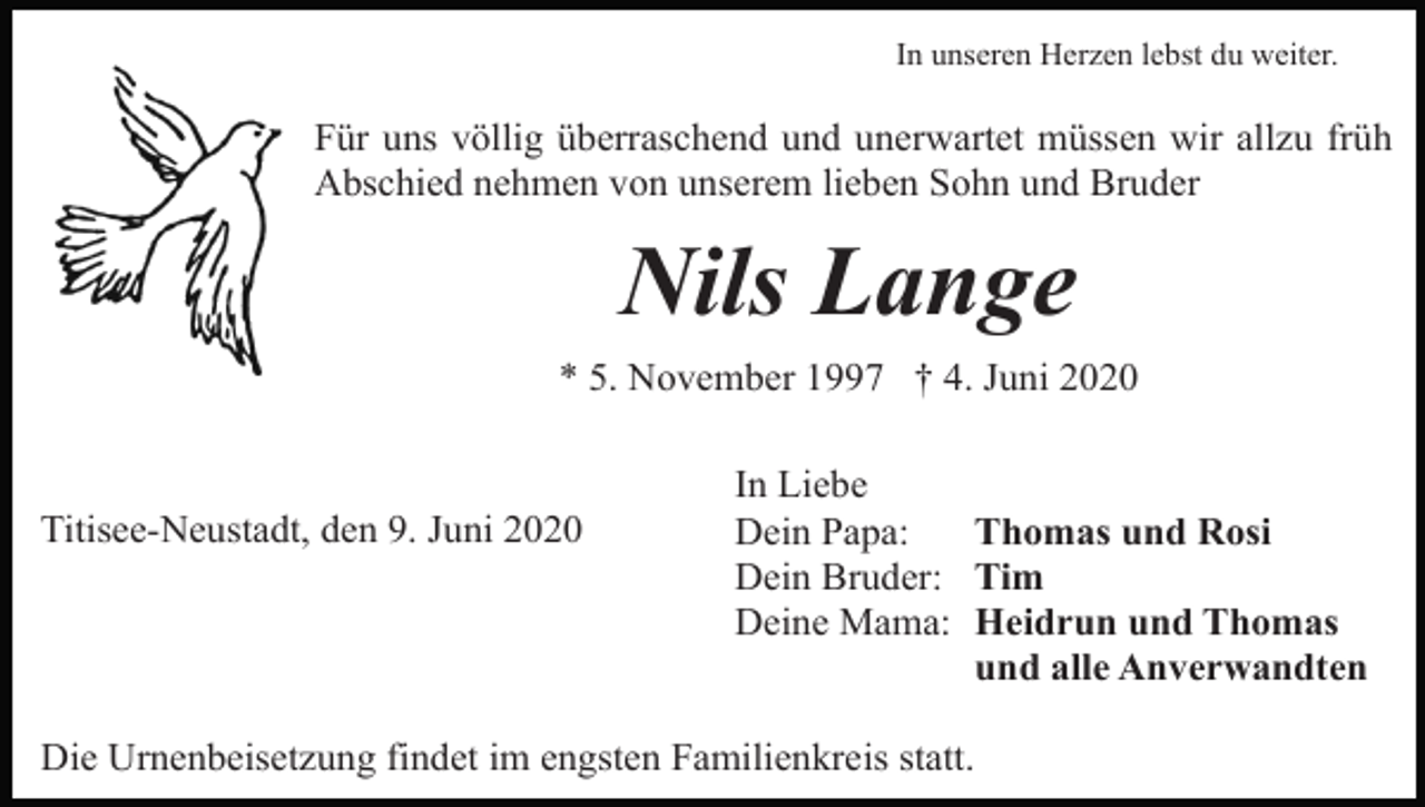 <p>In unseren Herzen lebst du weiter.</p><p>Für uns völlig überraschend und unerwartet müssen wir allzu früh<br />Abschied nehmen von unserem lieben Sohn und Bruder</p><p>Nils Lange<br />* 5. November 1997 † 4. Juni 2020</p><p>Titisee-Neustadt, den 9. Juni 2020</p><p>In Liebe<br />Dein Papa:<br />Thomas und Rosi<br />Dein Bruder: Tim<br />Deine Mama: Heidrun und Thomas<br />und alle Anverwandten</p><p>Die Urnenbeisetzung findet im engsten Familienkreis statt.</p>