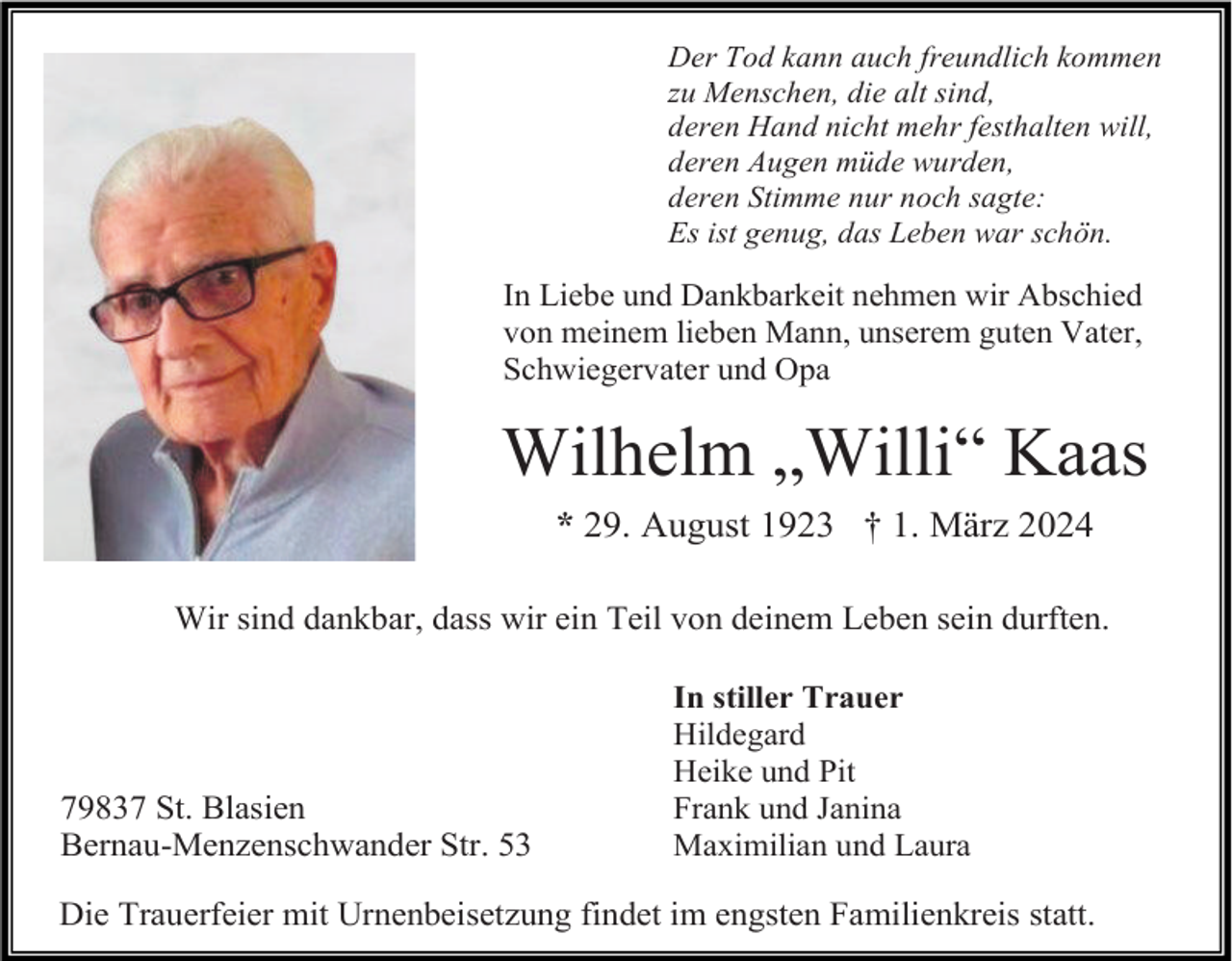 <p>Der Tod kann auch freundlich kommen<br />zu Menschen, die alt sind,<br />deren Hand nicht mehr festhalten will,<br />deren Augen müde wurden,<br />deren Stimme nur noch sagte:<br />Es ist genug, das Leben war schön.</p><p>In Liebe und Dankbarkeit nehmen wir Abschied<br />von meinem lieben Mann, unserem guten Vater,<br />Schwiegervater und Opa</p><p>Wilhelm „Willi“ Kaas<br />* 29. August 1923 † 1. März 2024<br />Wir sind dankbar, dass wir ein Teil von deinem Leben sein durften.</p><p>79837 St. Blasien<br />Bernau-Menzenschwander Str. 53</p><p>In stiller Trauer<br />Hildegard<br />Heike und Pit<br />Frank und Janina<br />Maximilian und Laura</p><p>Die Trauerfeier mit Urnenbeisetzung findet im engsten Familienkreis statt.</p>