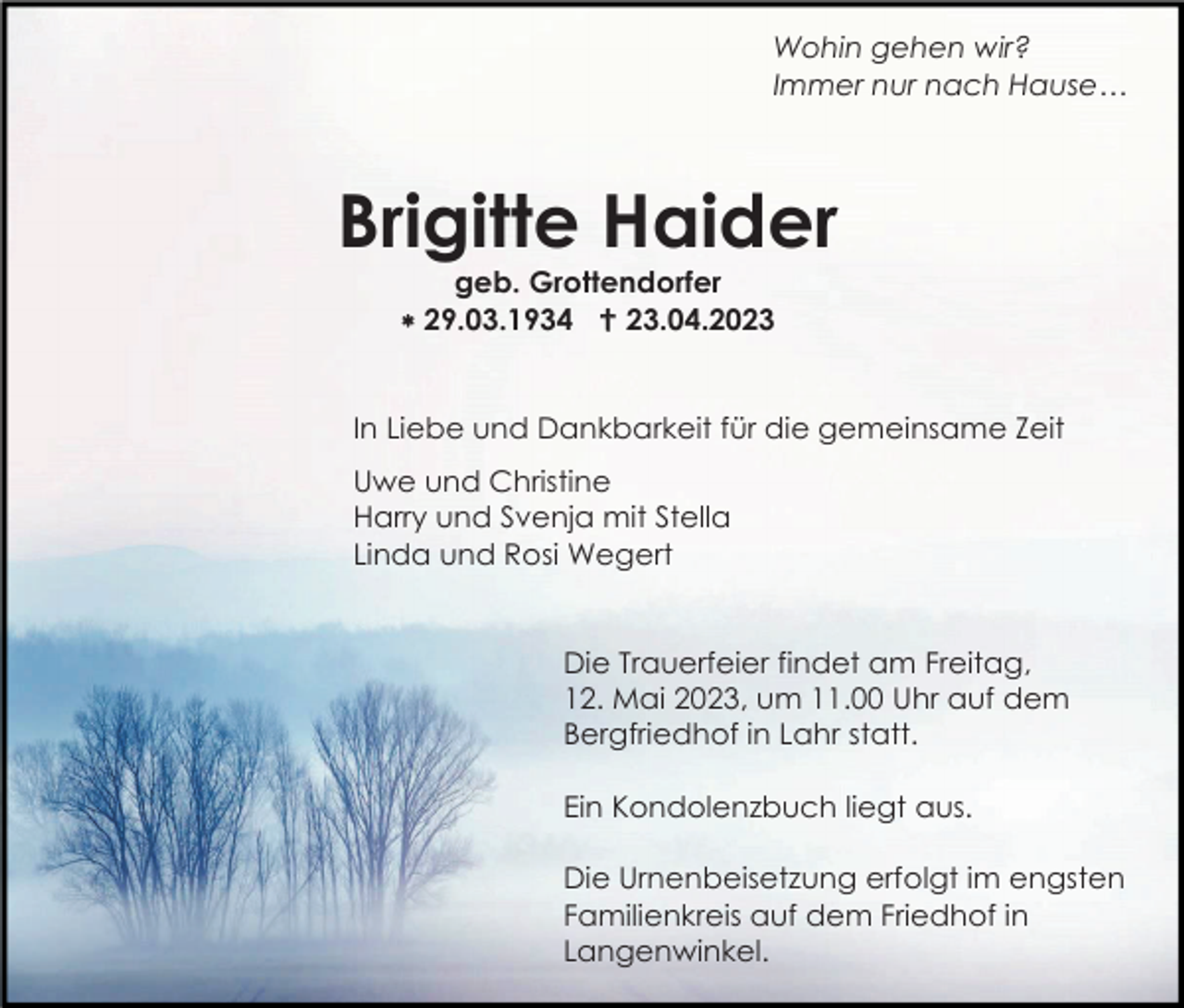 <p>Wohin gehen wir?<br />Immer nur nach Hause…</p><p>Brigitte Haider<br />geb. Grottendorfer<br /> 29.03.1934  23.04.2023</p><p>In Liebe und Dankbarkeit für die gemeinsame Zeit<br />Uwe und Christine<br />Harry und Svenja mit Stella<br />Linda und Rosi Wegert</p><p>Die Trauerfeier findet am Freitag,<br />12. Mai 2023, um 11.00 Uhr auf dem<br />Bergfriedhof in Lahr statt.<br />Ein Kondolenzbuch liegt aus.<br />Die Urnenbeisetzung erfolgt im engsten<br />Familienkreis auf dem Friedhof in<br />Langenwinkel.</p>