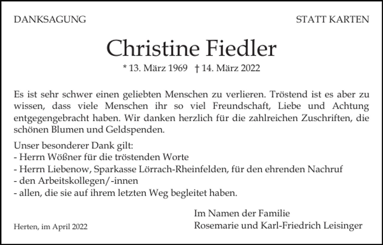 <p>DANKSAGUNG</p><p>STATT KARTEN</p><p>Christine Fiedler<br />* 13. März 1969 † 14. März 2022<br />Es ist sehr schwer einen geliebten Menschen zu verlieren. Tröstend ist es aber zu<br />wissen, dass viele Menschen ihr so viel Freundschaft, Liebe und Achtung<br />entgegengebracht haben. Wir danken herzlich für die zahlreichen Zuschriften, die<br />schönen Blumen und Geldspenden.<br />Unser besonderer Dank gilt:<br />- Herrn Wößner für die tröstenden Worte<br />- Herrn Liebenow, Sparkasse Lörrach-Rheinfelden, für den ehrenden Nachruf<br />- den Arbeitskollegen/-innen<br />- allen, die sie auf ihrem letzten Weg begleitet haben.<br />Herten, im April 2022</p><p>Im Namen der Familie<br />Rosemarie und Karl-Friedrich Leisinger</p>