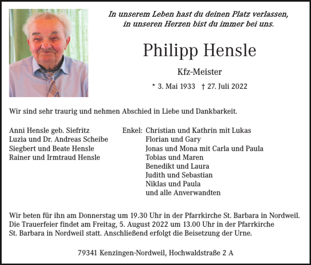 <p>Philipp Hensle<br />Kfz-Meister<br />* 3. Mai 1933 † 27. Juli 2022<br />Wir sind sehr traurig und nehmen Abschied in Liebe und Dankbarkeit.<br />Anni Hensle geb. Siefritz<br />Luzia und Dr. Andreas Scheibe<br />Siegbert und Beate Hensle<br />Rainer und Irmtraud Hensle</p><p>Enkel: Christian und Kathrin mit Lukas<br />Florian und Gary<br />Jonas und Mona mit Carla und Paula<br />Tobias und Maren<br />Benedikt und Laura<br />Judith und Sebastian<br />Niklas und Paula<br />und alle Anverwandten</p><p>Wir beten für ihn am Donnerstag um 19.30 Uhr in der Pfarrkirche St. Barbara in Nordweil.<br />Die Trauerfeier findet am Freitag, 5. August 2022 um 13.00 Uhr in der Pfarrkirche<br />St. Barbara in Nordweil statt. Anschließend erfolgt die Beisetzung der Urne.<br />79341 Kenzingen-Nordweil, Hochwaldstraße 2 A</p>