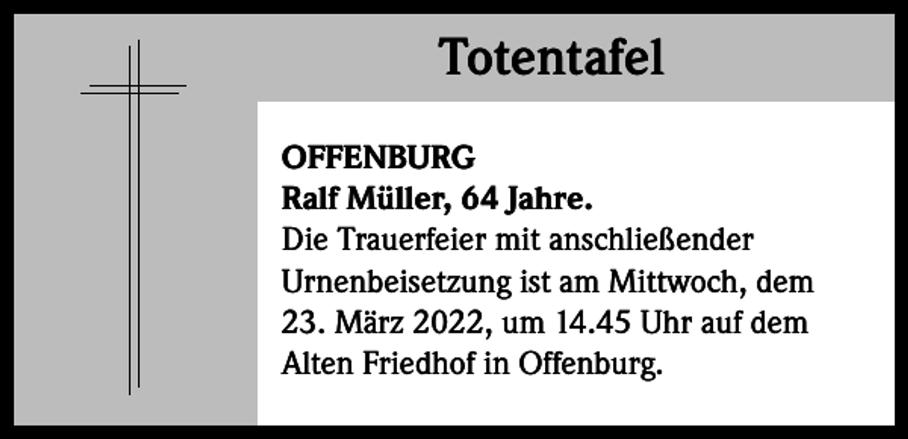 <p>Totentafel<br />Totentafel<br />OFFENBURG<br />Ralf Müller, 64 Jahre.<br />Die Trauerfeier mit anschließender<br />Urnenbeisetzung ist am Mittwoch, dem<br />23. März 2022, um 14.45 Uhr auf dem<br />Alten Friedhof in Offenburg.</p>