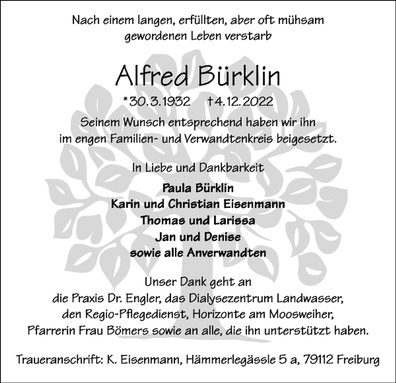 <p>Nach einem langen, erfüllten, aber oft mühsam<br />gewordenen Leben verstarb</p><p>Alfred Bürklin<br />* 30. 3. 1932</p><p>† 4. 12. 2022</p><p>Seinem Wunsch entsprechend haben wir ihn<br />im engen Familien- und Verwandtenkreis beigesetzt.<br />In Liebe und Dankbarkeit<br />Paula Bürklin<br />Karin und Christian Eisenmann<br />Thomas und Larissa<br />Jan und Denise<br />sowie alle Anverwandten<br />Unser Dank geht an<br />die Praxis Dr. Engler, das Dialysezentrum Landwasser,<br />den Regio-Pflegedienst, Horizonte am Moosweiher,<br />Pfarrerin Frau Bömers sowie an alle, die ihn unterstützt haben.<br />Traueranschrift: K. Eisenmann, Hämmerlegässle 5 a, 79112 Freiburg</p>