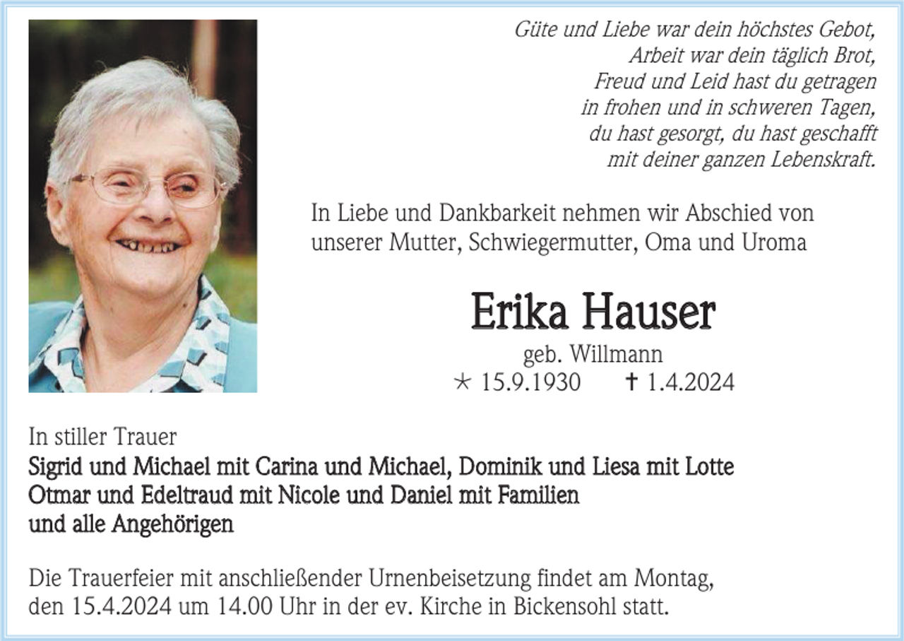 <p>Güte und Liebe war dein höchstes Gebot,<br />Arbeit war dein täglich Brot,<br />Freud und Leid hast du getragen<br />in frohen und in schweren Tagen,<br />du hast gesorgt, du hast geschafft<br />mit deiner ganzen Lebenskraft.</p><p>In Liebe und Dankbarkeit nehmen wir Abschied von<br />unserer Mutter, Schwiegermutter, Oma und Uroma</p><p>Erika Hauser<br />geb. Willmann<br /> 15.9.1930<br /> 1.4.2024<br />In stiller Trauer<br />Sigrid und Michael mit Carina und Michael, Dominik und Liesa mit Lotte<br />Otmar und Edeltraud mit Nicole und Daniel mit Familien<br />und alle Angehörigen<br />Die Trauerfeier mit anschließender Urnenbeisetzung findet am Montag,<br />den 15.4.2024 um 14.00 Uhr in der ev. Kirche in Bickensohl statt.</p>