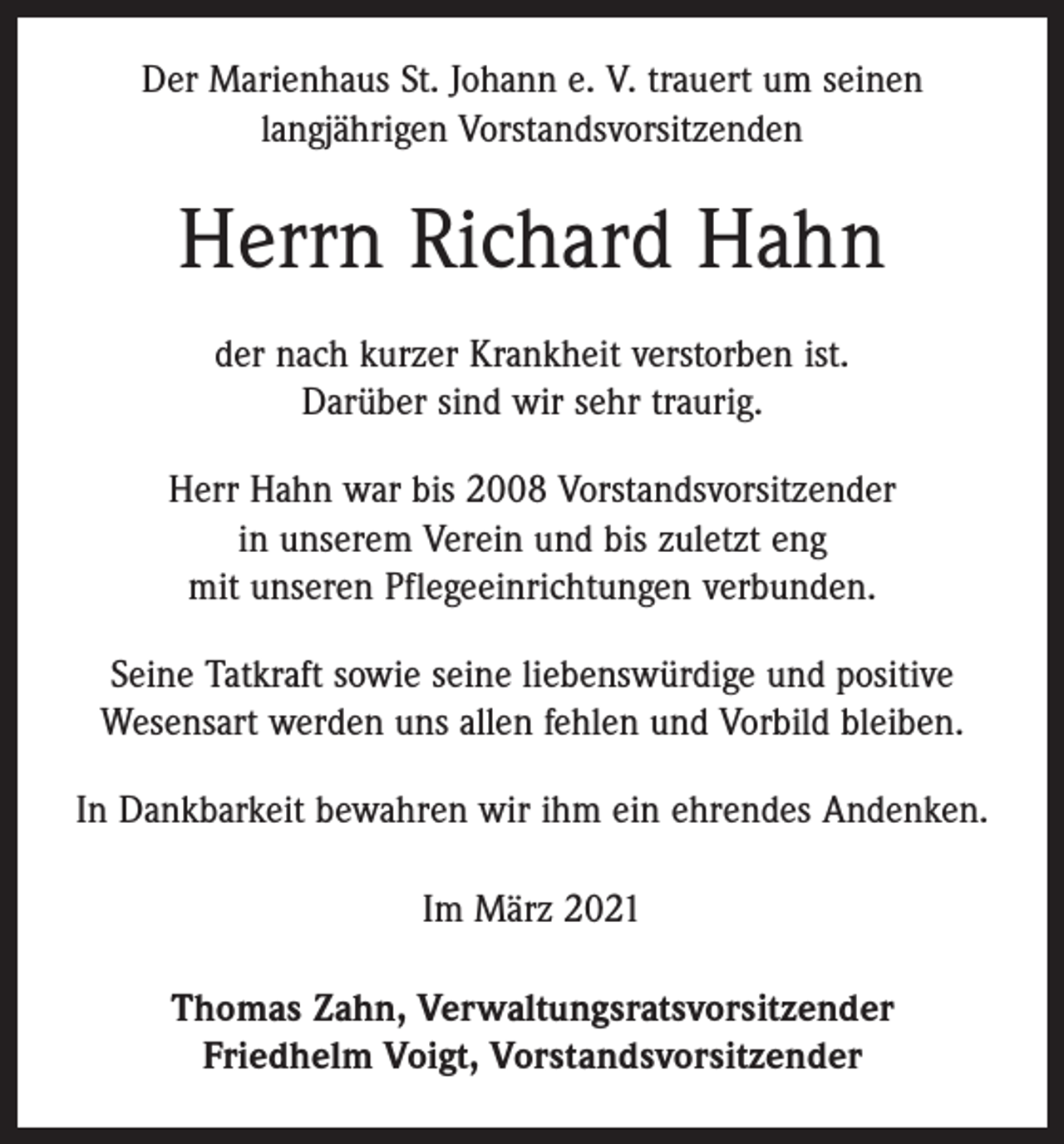 <p>Der Marienhaus St. Johann e. V. trauert um seinen<br />langjährigen Vorstandsvorsitzenden</p><p>Herrn Richard Hahn<br />der nach kurzer Krankheit verstorben ist.<br />Darüber sind wir sehr traurig.<br />Herr Hahn war bis 2008 Vorstandsvorsitzender<br />in unserem ­Verein und bis zuletzt eng<br />mit unseren Pflegeeinrichtungen ­verbunden.<br />Seine Tatkraft sowie seine liebenswürdige und positive<br />­Wesensart werden uns allen fehlen und Vorbild bleiben.<br />In Dankbarkeit bewahren wir ihm ein ehrendes Andenken.<br />Im März 2021<br />Thomas Zahn, Verwaltungsratsvorsitzender<br />Friedhelm Voigt, Vorstandsvorsitzender</p>