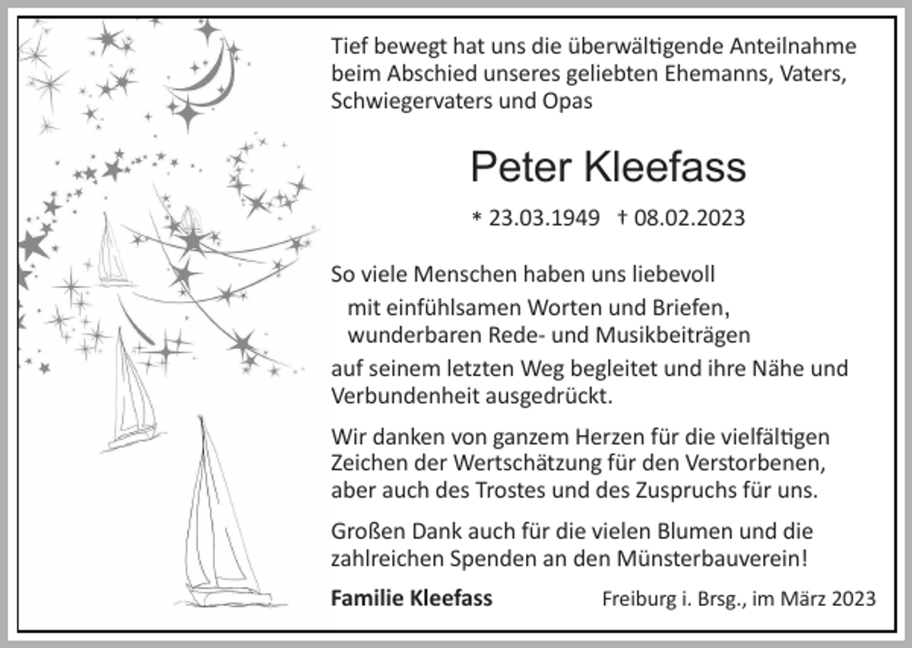 <p>Tief bewegt hat uns die überwältigende Anteilnahme<br />beim Abschied unseres geliebten Ehemanns, Vaters,<br />Schwiegervaters und Opas</p><p>Peter Kleefass<br />* 23.03.1949 † 08.02.2023<br />So viele Menschen haben uns liebevoll<br />mit einfühlsamen Worten und Briefen,<br />wunderbaren Rede‐ und Musikbeiträgen<br />auf seinem letzten Weg begleitet und ihre Nähe und<br />Verbundenheit ausgedrückt.<br />Wir danken von ganzem Herzen für die vielfältigen<br />Zeichen der Wertschätzung für den Verstorbenen,<br />aber auch des Trostes und des Zuspruchs für uns.<br />Großen Dank auch für die vielen Blumen und die<br />zahlreichen Spenden an den Münsterbauverein!<br />Familie Kleefass</p><p>Freiburg i. Brsg., im März 2023</p>