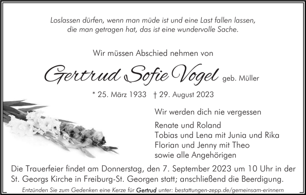 <p>Loslassen dürfen, wenn man müde ist und eine Last fallen lassen,<br />die man getragen hat, das ist eine wundervolle Sache.</p><p>Wir müssen Abschied nehmen von</p><p>Gertrud Sofie Vogel</p><p>geb. Müller</p><p>* 25. März 1933 † 29. August 2023</p><p>Wir werden dich nie vergessen<br />Renate und Roland<br />Tobias und Lena mit Junia und Rika<br />Florian und Jenny mit Theo<br />sowie alle Angehörigen<br />Die Trauerfeier findet am Donnerstag, den 7. September 2023 um 10 Uhr in der<br />St. Georgs Kirche in Freiburg-St. Georgen statt; anschließend die Beerdigung.<br />Entzünden Sie zum Gedenken eine Kerze für</p><p>unter: bestattungen-zepp.de/gemeinsam-erinnern</p>