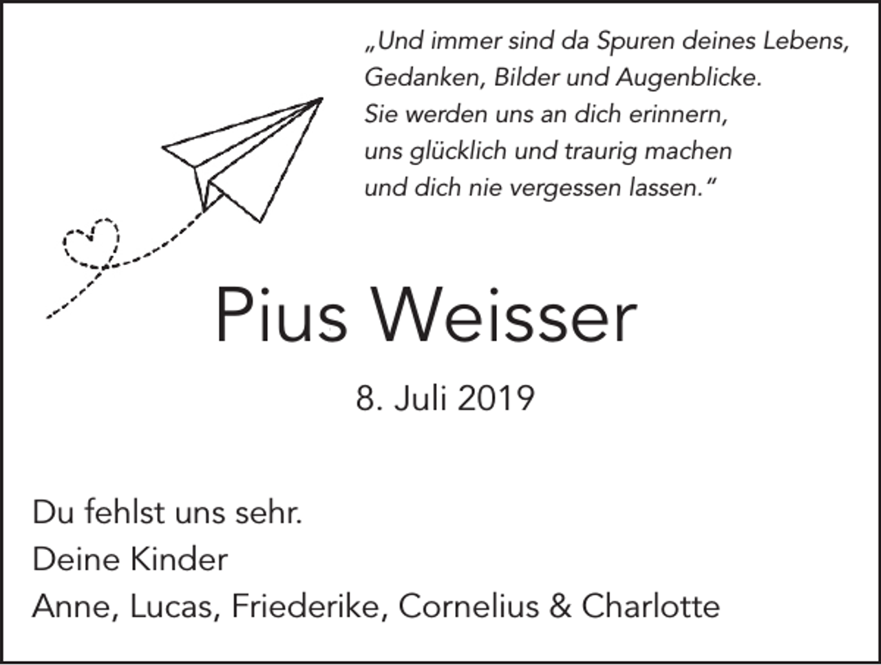 <p>„Und immer sind da Spuren deines Lebens,<br />Gedanken, Bilder und Augenblicke.<br />Sie werden uns an dich erinnern,<br />uns glücklich und traurig machen<br />und dich nie vergessen lassen.“</p><p>Pius Weisser<br />8. Juli 2019<br />Du fehlst uns sehr.<br />Deine Kinder<br />Anne, Lucas, Friederike, Cornelius &amp; Charlotte</p>