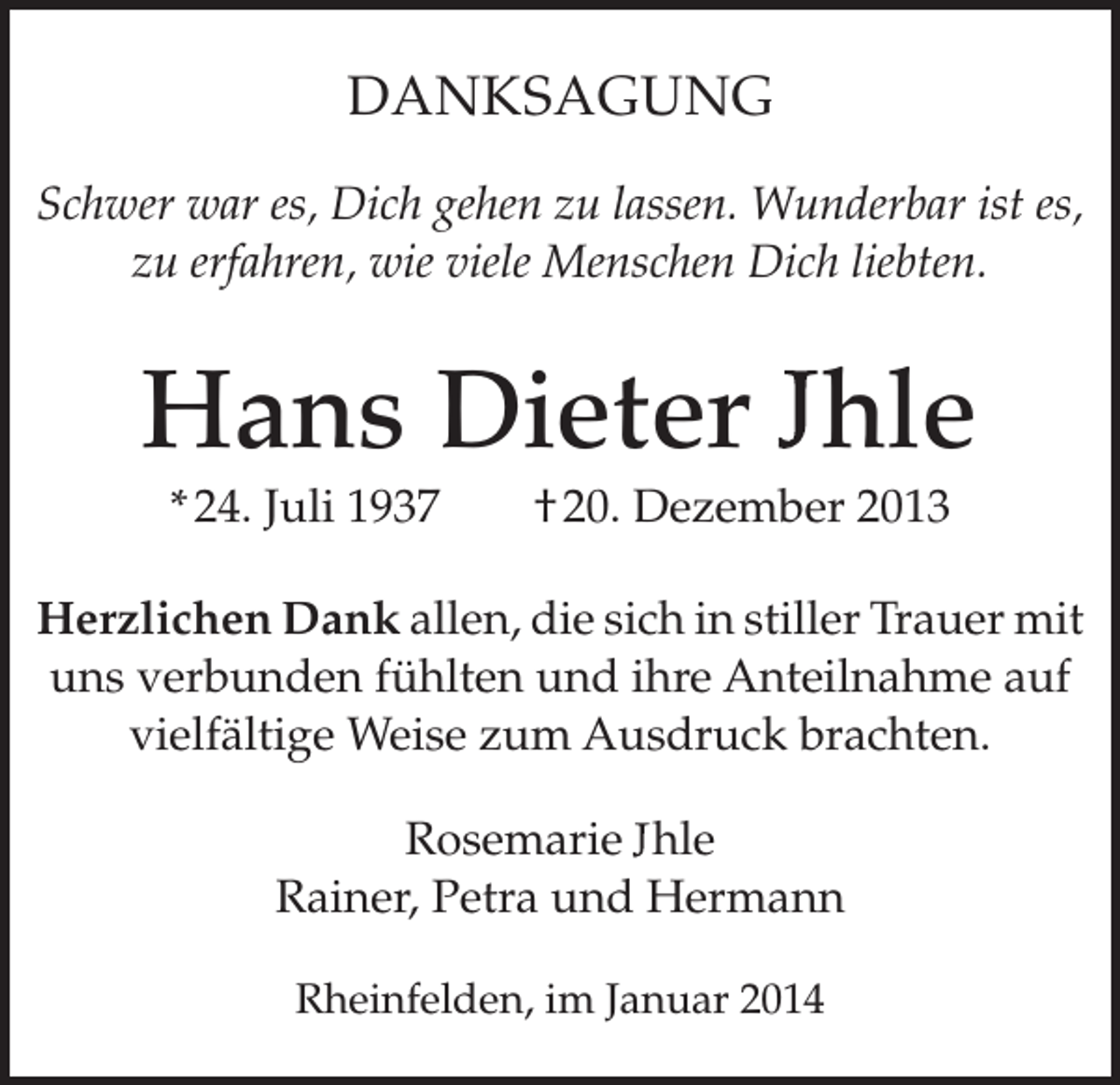 <p>DANKSAGUNG<br />Schwer war es, Dich gehen zu lassen. Wunderbar ist es,<br />zu erfahren, wie viele Menschen Dich liebten.</p><p>Hans Dieter hle<br />* 24. Juli 1937 † 20. Dezember 2013<br />Herzlichen Dank allen, die sich in stiller Trauer mit<br />uns verbunden fühlten und ihre Anteilnahme auf<br />vielfältige Weise zum Ausdruck brachten.<br />Rosemarie hle<br />Rainer, Petra und Hermann<br />Rheinfelden, im Januar 2014</p>