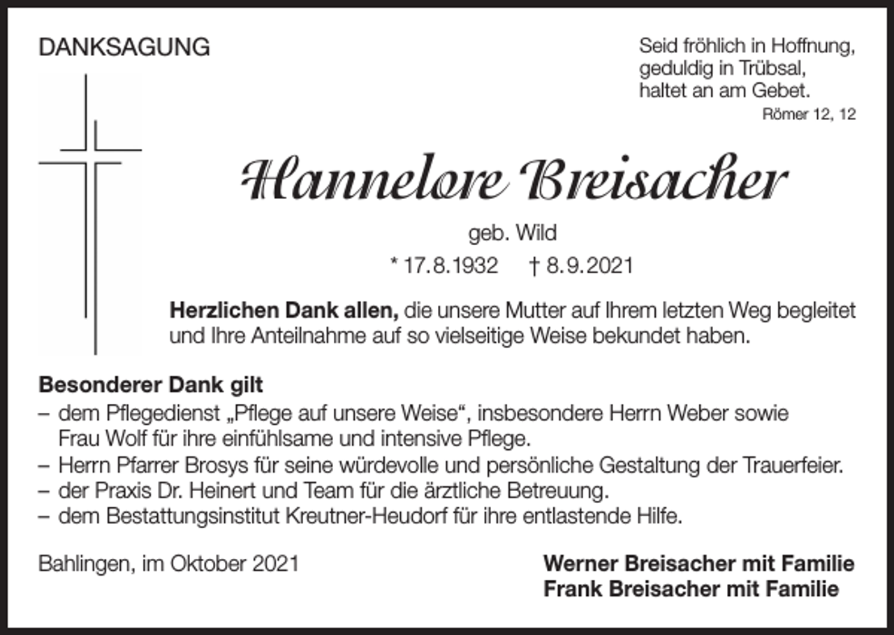 <p>DANKSAGUNG</p><p>Seid fröhlich in Hoffnung,<br />geduldig in Trübsal,<br />haltet an am Gebet.<br />Römer 12, 12</p><p>Hannelore Breisacher<br />geb. Wild<br />* 17.8.1932 † 8.9.2021<br />Herzlichen Dank allen, die unsere Mutter auf Ihrem letzten Weg begleitet<br />und Ihre Anteilnahme auf so vielseitige Weise bekundet haben.<br />Besonderer Dank gilt<br />– dem Pflegedienst „Pflege auf unsere Weise“, insbesondere Herrn Weber sowie<br />Frau Wolf für ihre einfühlsame und intensive Pflege.<br />– Herrn Pfarrer Brosys für seine würdevolle und persönliche Gestaltung der Trauerfeier.<br />– der Praxis Dr. Heinert und Team für die ärztliche Betreuung.<br />– dem Bestattungsinstitut Kreutner-Heudorf für ihre entlastende Hilfe.<br />Bahlingen, im Oktober 2021</p><p>Werner Breisacher mit Familie<br />Frank Breisacher mit Familie</p>