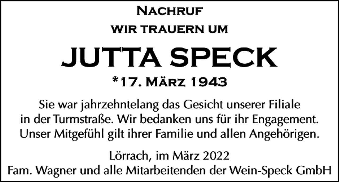 <p>Nachruf<br />wir trauern um</p><p>JUTTA SPECK<br />*17. März 1943<br />Sie war jahrzehntelang das Gesicht unserer Filiale<br />in der Turmstraße. Wir bedanken uns für ihr Engagement.<br />Unser Mitgefühl gilt ihrer Familie und allen Angehörigen.<br />Lörrach, im März 2022<br />Fam. Wagner und alle Mitarbeitenden der Wein-Speck GmbH</p>
