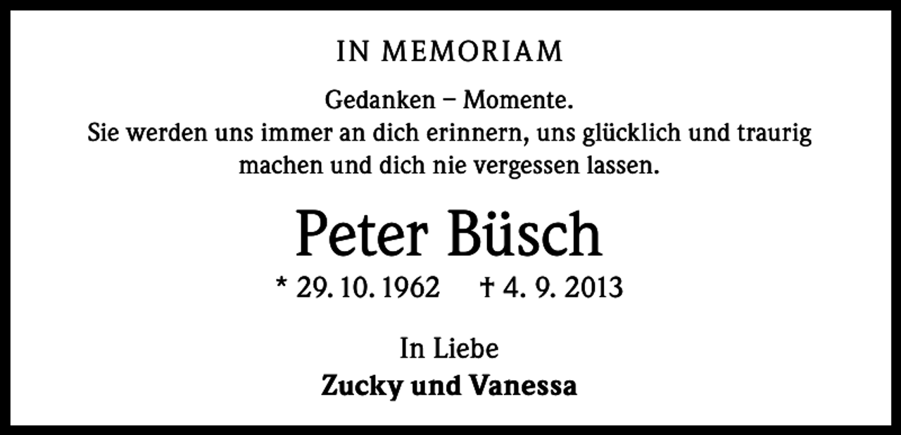 <p>IN M E MOR I A M<br />Gedanken – Momente.<br />Sie werden uns immer an dich erinnern, uns glücklich und traurig<br />machen und dich nie vergessen lassen.</p><p>Peter Büsch</p><p>* 29. 10. 1962</p><p>† 4. 9. 2013</p><p>In Liebe<br />Zucky und Vanessa</p>