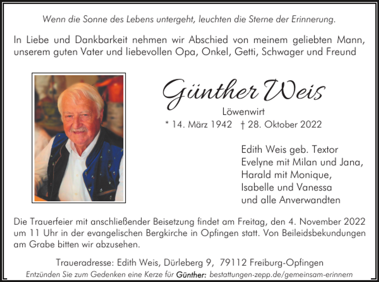 <p>Wenn die Sonne des Lebens untergeht, leuchten die Sterne der Erinnerung.</p><p>In Liebe und Dankbarkeit nehmen wir Abschied von meinem geliebten Mann,<br />unserem guten Vater und liebevollen Opa, Onkel, Getti, Schwager und Freund</p><p>Günther Weis<br />Löwenwirt</p><p>* 14. März 1942 † 28. Oktober 2022</p><p>Edith Weis geb. Textor<br />Evelyne mit Milan und Jana,<br />Harald mit Monique,<br />Isabelle und Vanessa<br />und alle Anverwandten<br />Die Trauerfeier mit anschließender Beisetzung findet am Freitag, den 4. November 2022<br />um 11 Uhr in der evangelischen Bergkirche in Opfingen statt. Von Beileidsbekundungen<br />am Grabe bitten wir abzusehen.<br />Traueradresse: Edith Weis, Dürleberg 9, 79112 Freiburg-Opfingen<br />Entzünden Sie zum Gedenken eine Kerze für</p><p>bestattungen-zepp.de/gemeinsam-erinnern</p>