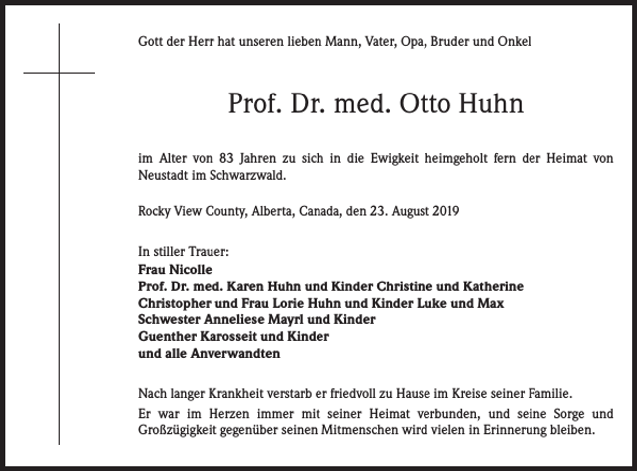 <p>Gott der Herr hat unseren lieben Mann, Vater, Opa, Bruder und Onkel</p>
<p>Prof. Dr. med. Otto Huhn<br />im Alter von 83 Jahren zu sich in die Ewigkeit heimgeholt fern der Heimat von<br />Neustadt im Schwarzwald.<br />Rocky View County, Alberta, Canada, den 23. August 2019<br />In stiller Trauer:<br />Frau Nicolle<br />Prof. Dr. med. Karen Huhn und Kinder Christine und Katherine<br />Christopher und Frau Lorie Huhn und Kinder Luke und Max<br />Schwester Anneliese Mayrl und Kinder<br />Guenther Karosseit und Kinder<br />und alle Anverwandten<br />Nach langer Krankheit verstarb er friedvoll zu Hause im Kreise seiner Familie.<br />Er war im Herzen immer mit seiner Heimat verbunden, und seine Sorge und<br />Großzügigkeit gegenüber seinen Mitmenschen wird vielen in Erinnerung bleiben.</p>