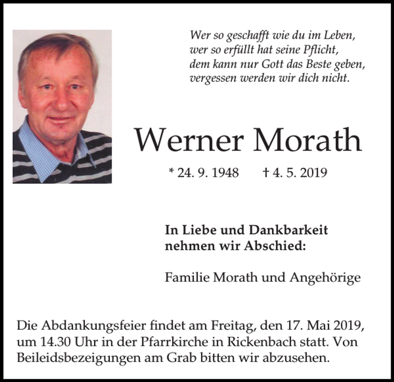 <p>Wer so geschafft wie du im Leben,<br />wer so erfüllt hat seine Pflicht,<br />dem kann nur Gott das Beste geben,<br />vergessen werden wir dich nicht.</p><p>Werner Morath<br />* 24. 9. 1948</p><p>† 4. 5. 2019</p><p>In Liebe und Dankbarkeit<br />nehmen wir Abschied:<br />Familie Morath und Angehörige<br />Die Abdankungsfeier findet am Freitag, den 17. Mai 2019,<br />um 14.30 Uhr in der Pfarrkirche in Rickenbach statt. Von<br />Beileidsbezeigungen am Grab bitten wir abzusehen.</p>