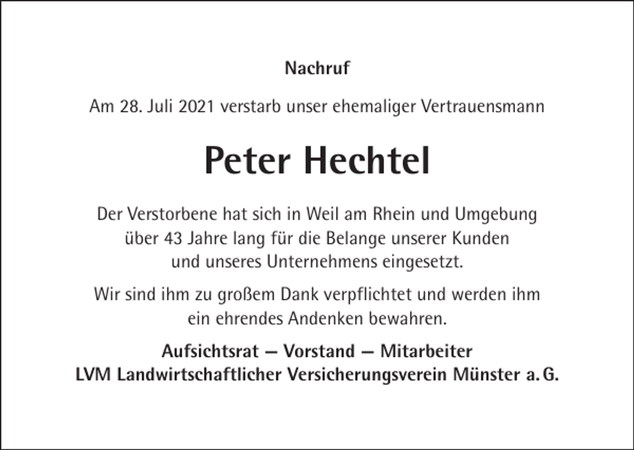 <p>Nachruf<br />Am 28. Juli 2021 verstarb unser ehemaliger Vertrauensmann</p><p>Peter Hechtel<br />Der Verstorbene hat sich in Weil am Rhein und Umgebung<br />über 43 Jahre lang für die Belange unserer Kunden<br />und unseres Unternehmens eingesetzt.<br />Wir sind ihm zu großem Dank verpflichtet und werden ihm<br />ein ehrendes Andenken bewahren.<br />Aufsichtsrat — Vorstand — Mitarbeiter<br />LVM Landwirtschaftlicher Versicherungsverein Münster a. G.</p>