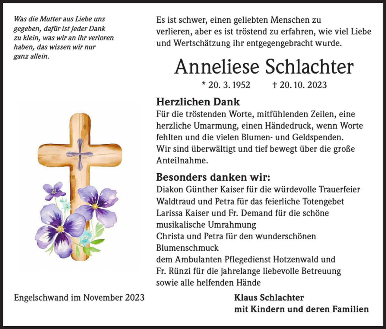 <p>Was die Mutter aus Liebe uns<br />gegeben, dafür ist jeder Dank<br />zu klein, was wir an ihr verloren<br />haben, das wissen wir nur<br />ganz allein.</p><p>Es ist schwer, einen geliebten Menschen zu<br />verlieren, aber es ist tröstend zu erfahren, wie viel Liebe<br />und Wertschätzung ihr entgegengebracht wurde.</p><p>Anneliese Schlachter<br />* 20. 3. 1952</p><p>† 20. 10. 2023</p><p>Herzlichen Dank</p><p>Für die tröstenden Worte, mitfühlenden Zeilen, eine<br />herzliche Umarmung, einen Händedruck, wenn Worte<br />fehlten und die vielen Blumen- und Geldspenden.<br />Wir sind überwältigt und tief bewegt über die große<br />Anteilnahme.</p><p>Besonders danken wir:</p><p>Diakon Günther Kaiser für die würdevolle Trauerfeier<br />Waldtraud und Petra für das feierliche Totengebet<br />Larissa Kaiser und Fr. Demand für die schöne<br />musikalische Umrahmung<br />Christa und Petra für den wunderschönen<br />Blumenschmuck<br />dem Ambulanten Pflegedienst Hotzenwald und<br />Fr. Rünzi für die jahrelange liebevolle Betreuung<br />sowie alle helfenden Hände<br />Engelschwand im November 2023</p><p>K laus Schlachter<br />mit Kindern und deren Familien</p>