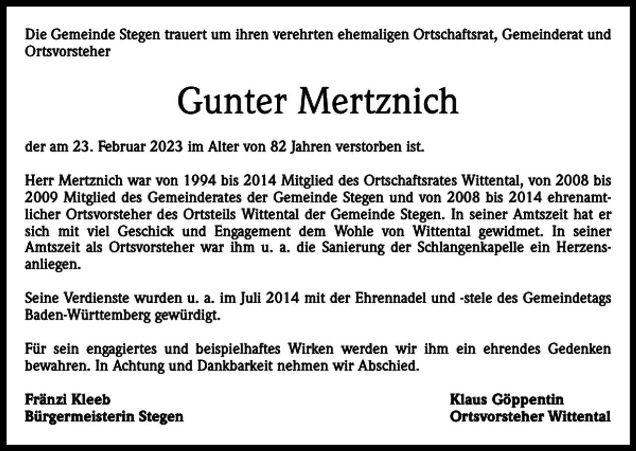 <p>Die Gemeinde Stegen trauert um ihren verehrten ehemaligen Ortschaftsrat, Gemeinderat und<br />Ortsvorsteher</p><p>Gunter Mertznich<br />der am 23. Februar 2023 im Alter von 82 Jahren verstorben ist.<br />Herr Mertznich war von 1994 bis 2014 Mitglied des Ortschaftsrates Wittental, von 2008 bis<br />2009 Mitglied des Gemeinderates der Gemeinde Stegen und von 2008 bis 2014 ehrenamtlicher Ortsvorsteher des Ortsteils Wittental der Gemeinde Stegen. In seiner Amtszeit hat er<br />sich mit viel Geschick und Engagement dem Wohle von Wittental gewidmet. In seiner<br />Amtszeit als Ortsvorsteher war ihm u. a. die Sanierung der Schlangenkapelle ein Herzensanliegen.<br />Seine Verdienste wurden u. a. im Juli 2014 mit der Ehrennadel und -stele des Gemeindetags<br />Baden-Württemberg gewürdigt.<br />Für sein engagiertes und beispielhaftes Wirken werden wir ihm ein ehrendes Gedenken<br />bewahren. In Achtung und Dankbarkeit nehmen wir Abschied.<br />Fränzi Kleeb<br />Bürgermeisterin Stegen</p><p>Klaus Göppentin<br />Ortsvorsteher Wittental</p>
