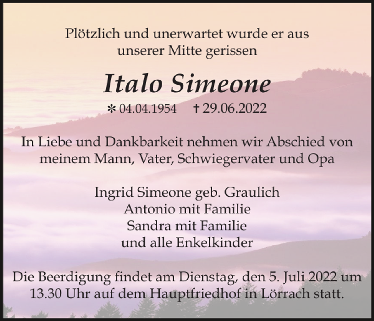 <p>Plötzlich und unerwartet wurde er aus<br />unserer Mitte gerissen</p><p>Italo Simeone<br />✽ 04.04.1954</p><p>✝ 29.06.2022</p><p>In Liebe und Dankbarkeit nehmen wir Abschied von<br />meinem Mann, Vater, Schwiegervater und Opa<br />Ingrid Simeone geb. Graulich<br />Antonio mit Familie<br />Sandra mit Familie<br />und alle Enkelkinder<br />Die Beerdigung findet am Dienstag, den 5. Juli 2022 um<br />13.30 Uhr auf dem Hauptfriedhof in Lörrach statt.</p>