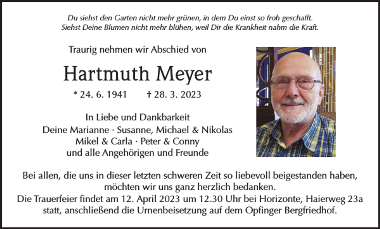 <p>Du siehst den Garten nicht mehr grünen, in dem Du einst so froh geschafft.<br />Siehst Deine Blumen nicht mehr blühen, weil Dir die Krankheit nahm die Kraft.</p><p>Traurig nehmen wir Abschied von</p><p>Hartmuth Meyer<br />* 24. 6. 1941 † 28. 3. 2023<br />In Liebe und Dankbarkeit<br />Deine Marianne · Susanne, Michael &amp; Nikolas<br />Mikel &amp; Carla · Peter &amp; Conny<br />und alle Angehörigen und Freunde<br />Bei allen, die uns in dieser letzten schweren Zeit so liebevoll beigestanden haben,<br />möchten wir uns ganz herzlich bedanken.<br />Die Trauerfeier findet am 12. April 2023 um 12.30 Uhr bei Horizonte, Haierweg 23a<br />statt, anschließend die Urnenbeisetzung auf dem O<br />­ pfinger Bergfriedhof.</p>