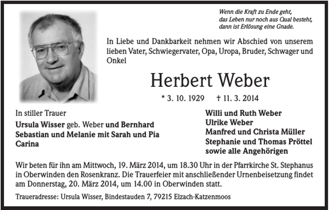<p>Wenn die Kraft zu Ende geht,<br />das Leben nur noch aus Qual besteht,<br />dann ist Erlösung eine Gnade.</p><p>In Liebe und Dankbarkeit nehmen wir Abschied von unserem<br />lieben Vater, Schwiegervater, Opa, Uropa, Bruder, Schwager und<br />Onkel</p><p>Herbert Weber<br />* 3. 10. 1929<br />In stiller Trauer<br />Ursula Wisser geb. Weber und Bernhard<br />Sebastian und Melanie mit Sarah und Pia<br />Carina</p><p>† 11. 3. 2014<br />Willi und Ruth Weber<br />Ulrike Weber<br />Manfred und Christa Müller<br />Stephanie und Thomas Pröttel<br />sowie alle Angehörigen</p><p>Wir beten für ihn am Mittwoch, 19. März 2014, um 18.30 Uhr in der Pfarrkirche St. Stephanus<br />in Oberwinden den Rosenkranz. Die Trauerfeier mit anschließender Urnenbeisetzung findet<br />am Donnerstag, 20. März 2014, um 14.00 in Oberwinden statt.<br />Traueradresse: Ursula Wisser, Bindestauden 7, 79215 Elzach-Katzenmoos</p>