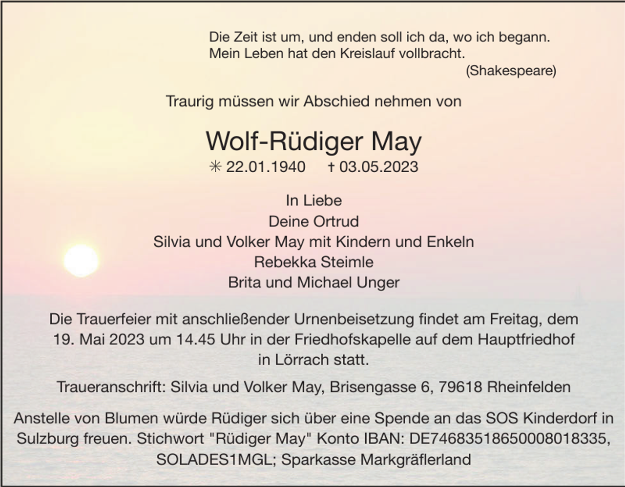 <p>Die Zeit ist um, und enden soll ich da, wo ich begann.</p><p>Mein Leben hat den Kreislauf vollbracht.</p><p>(Shakespeare)</p><p>Traurig müssen wir Abschied nehmen von</p><p>Wolf-Rüdiger May</p><p>✳ 22.01.1940</p><p>✝ 03.05.2023</p><p>In Liebe</p><p>Deine Ortrud</p><p>Silvia und Volker May mit Kindern und Enkeln</p><p>Rebekka Steimle</p><p>Brita und Michael Unger</p><p>Die Trauerfeier mit anschließender Urnenbeisetzung ﬁndet am Freitag, dem</p><p>19. Mai 2023 um 14.45 Uhr in der Friedhofskapelle auf dem Hauptfriedhof</p><p>in Lörrach statt.</p><p>Traueranschrift: Silvia und Volker May, Brisengasse 6, 79618 Rheinfelden</p><p>Anstelle von Blumen würde Rüdiger sich über eine Spende an das SOS Kinderdorf in<br />Sulzburg freuen. Stichwort "Rüdiger May" Konto IBAN: DE74683518650008018335,<br />SOLADES1MGL; Sparkasse Markgräﬂerland</p>