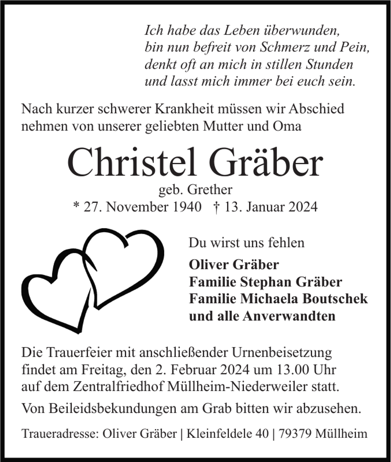 <p>Ich habe das Leben überwunden,<br />bin nun befreit von Schmerz und Pein,<br />denkt oft an mich in stillen Stunden<br />und lasst mich immer bei euch sein.<br />Nach kurzer schwerer Krankheit müssen wir Abschied<br />nehmen von unserer geliebten Mutter und Oma</p><p>Christel Gräber<br />geb. Grether<br />* 27. November 1940 † 13. Januar 2024</p><p>Du wirst uns fehlen<br />Oliver Gräber<br />Familie Stephan Gräber<br />Familie Michaela Boutschek<br />und alle Anverwandten<br />Die Trauerfeier mit anschließender Urnenbeisetzung<br />findet am Freitag, den 2. Februar 2024 um 13.00 Uhr<br />auf dem Zentralfriedhof Müllheim-Niederweiler statt.<br />Von Beileidsbekundungen am Grab bitten wir abzusehen.<br />Traueradresse: Oliver Gräber | Kleinfeldele 40 | 79379 Müllheim</p>