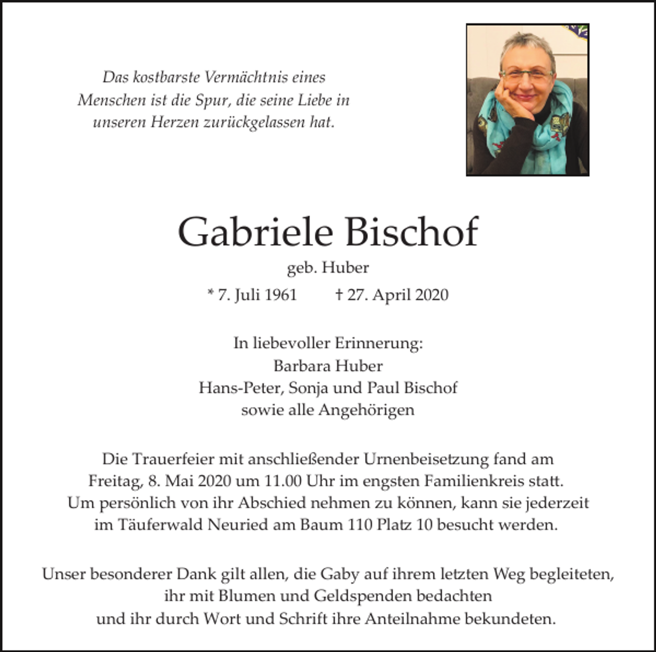 <p>Das kostbarste Vermächtnis eines<br />Menschen ist die Spur, die seine Liebe in<br />unseren Herzen zurückgelassen hat.</p><p>Gabriele Bischof<br />geb. Huber<br />* 7. Juli 1961</p><p>† 27. April 2020</p><p>In liebevoller Erinnerung:<br />Barbara Huber<br />Hans­Peter, Sonja und Paul Bischof<br />sowie alle Angehörigen<br />Die Trauerfeier mit anschließender Urnenbeise�ung fand am<br />Freitag, 8. Mai 2020 um 11.00 Uhr im engsten Familienkreis sta�.<br />Um persönlich von ihr Abschied nehmen zu können, kann sie jederzeit<br />im Täuferwald Neuried am Baum 110 Pla� 10 besucht werden.<br />Unser besonderer Dank gilt allen, die Gaby auf ihrem le�ten Weg begleiteten,<br />ihr mit Blumen und Geldspenden bedachten<br />und ihr durch Wort und Schrift ihre Anteilnahme bekundeten.</p>