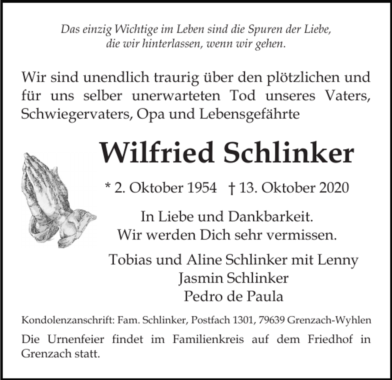 <p>Das einzig Wichtige im Leben sind die Spuren der Liebe,<br />die wir hinterlassen, wenn wir gehen.</p><p>Wir sind unendlich traurig über den plötzlichen und<br />für uns selber unerwarteten Tod unseres Vaters,<br />Schwiegervaters, Opa und Lebensgefährte</p><p>Wilfried Schlinker<br />* 2. Oktober 1954 † 13. Oktober 2020<br />In Liebe und Dankbarkeit.<br />Wir werden Dich sehr vermissen.<br />Tobias und Aline Schlinker mit Lenny<br />Jasmin Schlinker<br />Pedro de Paula<br />Kondolenzanschrift: Fam. Schlinker, Postfach 1301, 79639 Grenzach-Wyhlen</p><p>Die Urnenfeier findet im Familienkreis auf dem Friedhof in<br />Grenzach statt.</p>