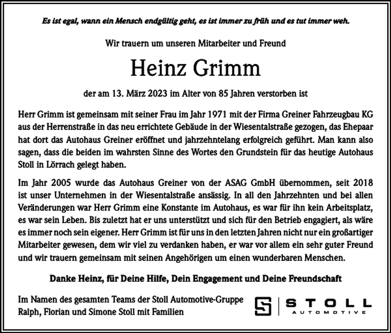<p>Es ist egal, wann ein Mensch endgültig geht, es ist immer zu früh und es tut immer weh.</p><p>Wir trauern um unseren Mitarbeiter und Freund</p><p>Heinz Grimm<br />der am 13. März 2023 im Alter von 85 Jahren verstorben ist<br />Herr Grimm ist gemeinsam mit seiner Frau im Jahr 1971 mit der Firma Greiner Fahrzeugbau KG<br />aus der Herrenstraße in das neu errichtete Gebäude in der Wiesentalstraße gezogen, das Ehepaar<br />hat dort das Autohaus Greiner eröffnet und jahrzehntelang erfolgreich geführt. Man kann also<br />sagen, dass die beiden im wahrsten Sinne des Wortes den Grundstein für das heutige Autohaus<br />Stoll in Lörrach gelegt haben.<br />Im Jahr 2005 wurde das Autohaus Greiner von der ASAG GmbH übernommen, seit 2018<br />ist unser Unternehmen in der Wiesentalstraße ansässig. In all den Jahrzehnten und bei allen<br />­Veränderungen war Herr Grimm eine Konstante im Autohaus, es war für ihn kein Arbeitsplatz,<br />es war sein Leben. Bis zuletzt hat er uns unterstützt und sich für den Betrieb engagiert, als wäre<br />es immer noch sein eigener. Herr Grimm ist für uns in den letzten Jahren nicht nur ein g­ roßartiger<br />Mitarbeiter gewesen, dem wir viel zu verdanken haben, er war vor allem ein sehr guter Freund<br />und wir trauern gemeinsam mit seinen Angehörigen um einen ­wunderbaren Menschen.<br />Danke Heinz, für Deine Hilfe, Dein Engagement und Deine Freundschaft<br />Im Namen des gesamten Teams der Stoll Automotive-Gruppe<br />Ralph, Florian und Simone Stoll mit Familien</p>