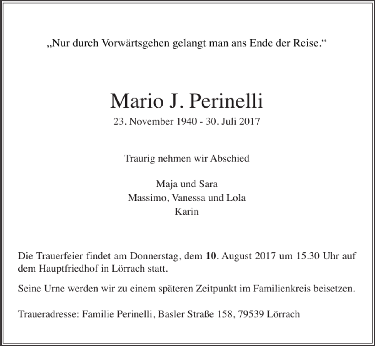 <p>„Nur durch Vorwärtsgehen gelangt man ans Ende der Reise.“</p><p>Mario J. Perinelli<br />23. November 1940 - 30. Juli 2017</p><p>Traurig nehmen wir Abschied<br />Maja und Sara<br />Massimo, Vanessa und Lola<br />Karin</p><p>Die Trauerfeier findet am Donnerstag, dem 10. August 2017 um 15.30 Uhr auf<br />dem Hauptfriedhof in Lörrach statt.<br />Seine Urne werden wir zu einem späteren Zeitpunkt im Familienkreis beisetzen.<br />Traueradresse: Familie Perinelli, Basler Straße 158, 79539 Lörrach</p>