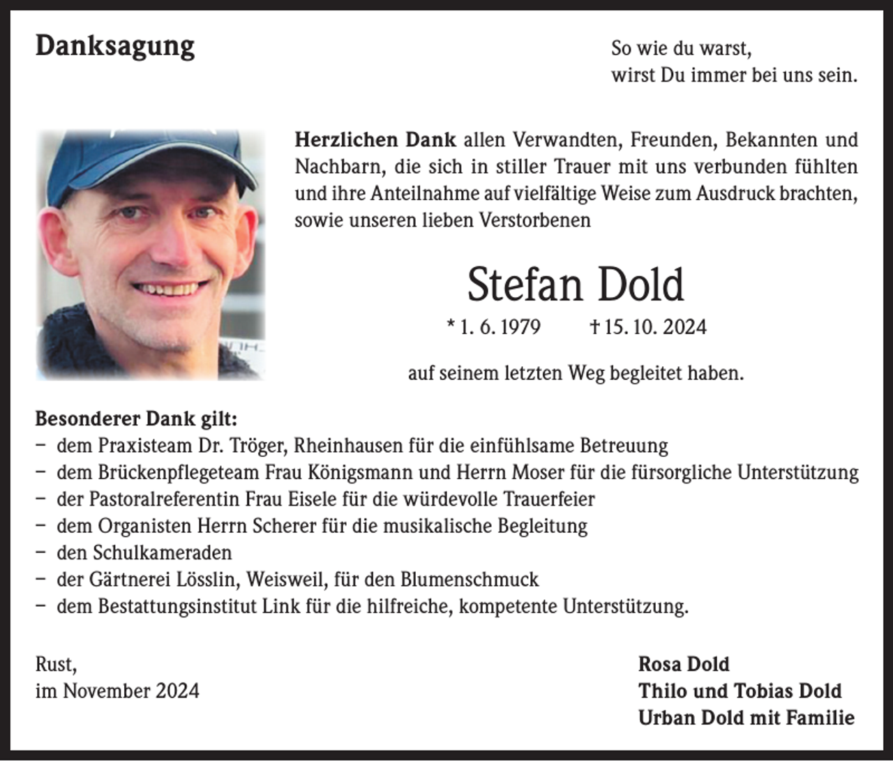 <p>Danksagung So wie du warst,</p><p>wirst Du immer bei uns sein.</p><p>Herzlichen Dank allen Verwandten, Freunden, Bekannten und<br />Nachbarn, die sich in stiller Trauer mit uns verbunden fühlten<br />und ihre Anteilnahme auf vielfältige Weise zum Ausdruck brachten,<br />sowie unseren lieben Verstorbenen</p><p>Stefan Dold<br />* 1. 6. 1979</p><p>† 15. 10. 2024</p><p>auf seinem letzten Weg begleitet haben.<br />Besonderer Dank gilt:<br />– dem Praxisteam Dr. Tröger, Rheinhausen für die einfühlsame Betreuung<br />– dem Brückenpflegeteam Frau Königsmann und Herrn Moser für die fürsorgliche Unterstützung<br />– der Pastoralreferentin Frau Eisele für die würdevolle Trauerfeier<br />– dem Organisten Herrn Scherer für die musikalische Begleitung<br />– den Schulkameraden<br />– der Gärtnerei Lösslin, Weisweil, für den Blumenschmuck<br />– dem Bestattungsinstitut Link für die hilfreiche, kompetente Unterstützung.<br />Rust,<br />im November 2024</p><p>Rosa Dold<br />Thilo und Tobias Dold<br />Urban Dold mit Familie</p>