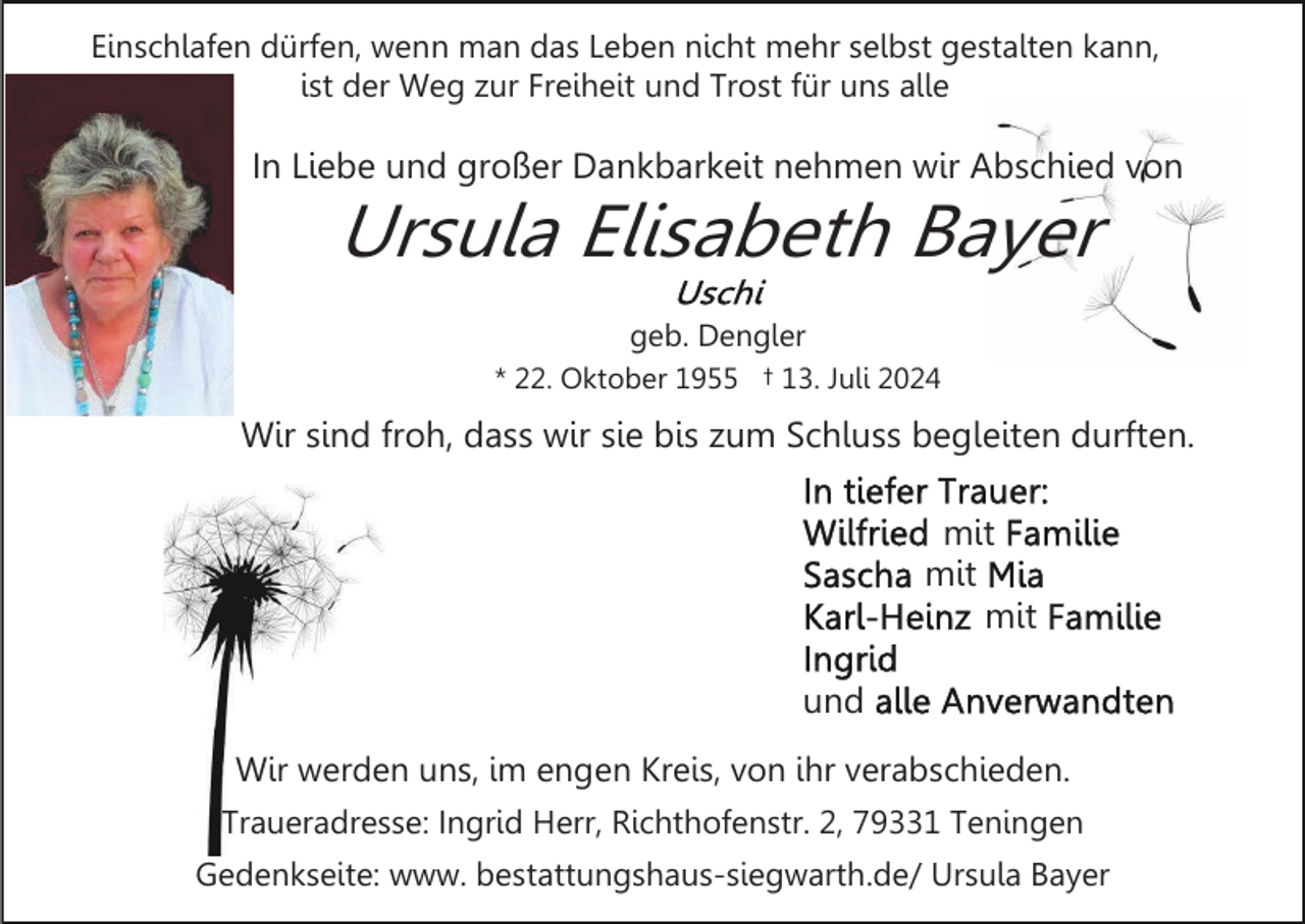 <p>Einschlafen dürfen, wenn man das Leben nicht mehr selbst gestalten kann,<br />ist der Weg zur Freiheit und Trost für uns alle</p><p>In Liebe und großer Dankbarkeit nehmen wir Abschied von</p><p>Ursula Elisabeth Bayer<br />geb. Dengler<br />* 22. Oktober 1955 † 13. Juli 2024</p><p>Wir sind froh, dass wir sie bis zum Schluss begleiten durften.<br />mit<br />mit<br />mit<br />und<br />Wir werden uns, im engen Kreis, von ihr verabschieden.<br />Traueradresse: Ingrid Herr, Richthofenstr. 2, 79331 Teningen<br />Gedenkseite: www. bestattungshaus-siegwarth.de/ Ursula Bayer</p>