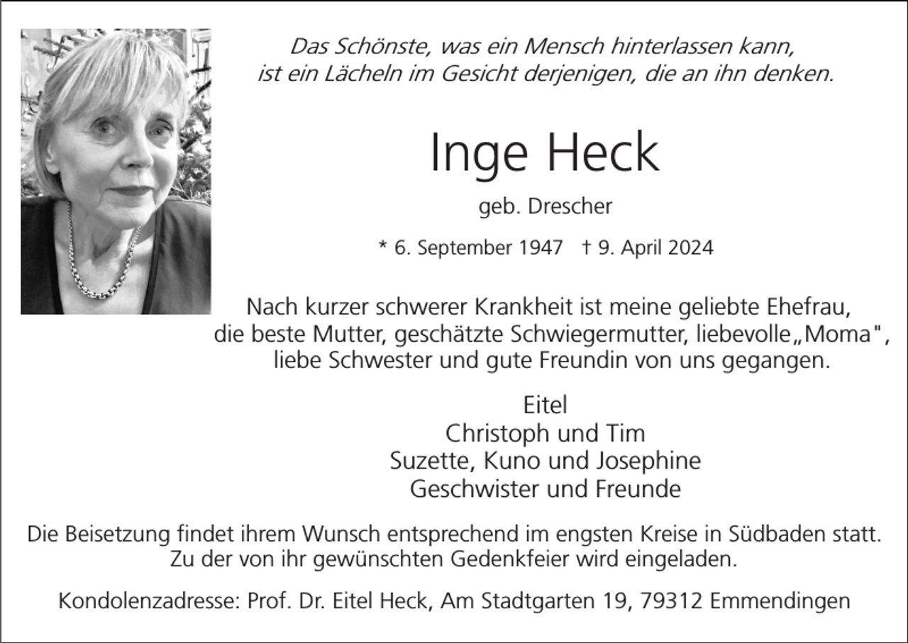 <p>Das Schönste, was ein Mensch hinterlassen kann,<br />ist ein Lächeln im Gesicht derjenigen, die an ihn denken.</p><p>Inge Heck<br />geb. Drescher<br />* 6. September 1947 † 9. April 2024</p><p>Nach kurzer schwerer Krankheit ist meine geliebte Ehefrau,<br />die beste Mutter, geschätzte Schwiegermutter, liebevolle„Moma",<br />liebe Schwester und gute Freundin von uns gegangen.</p><p>Eitel<br />Christoph und Tim<br />Suzette, Kuno und Josephine<br />Geschwister und Freunde<br />Die Beisetzung findet ihrem Wunsch entsprechend im engsten Kreise in Südbaden statt.<br />Zu der von ihr gewünschten Gedenkfeier wird eingeladen.<br />Kondolenzadresse: Prof. Dr. Eitel Heck, Am Stadtgarten 19, 79312 Emmendingen</p>
