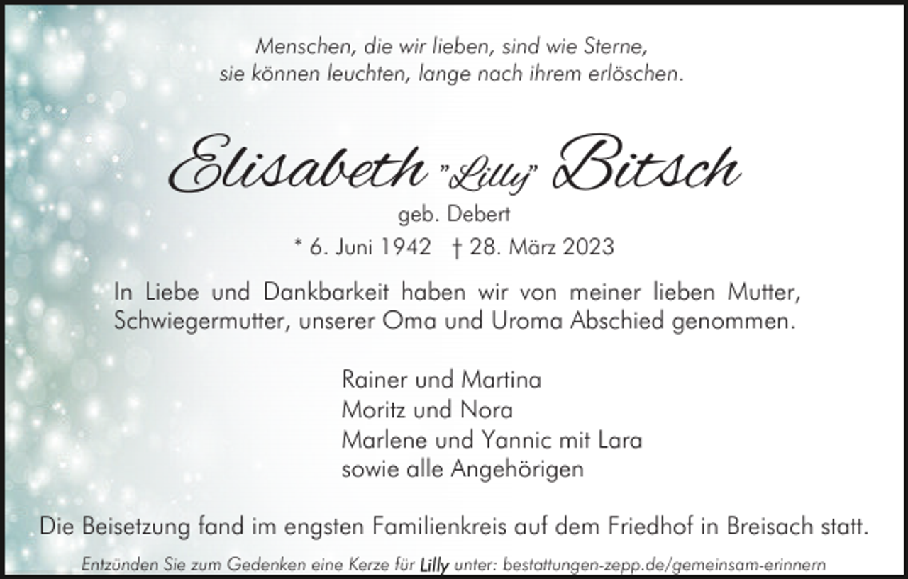 <p>Menschen, die wir lieben, sind wie Sterne,<br />sie können leuchten, lange nach ihrem erlöschen.</p><p>Elisabeth "Lilly" Bitsch<br />geb. Debert<br />* 6. Juni 1942 † 28. März 2023</p><p>In Liebe und Dankbarkeit haben wir von meiner lieben Mutter,<br />Schwiegermutter, unserer Oma und Uroma Abschied genommen.<br />Rainer und Martina<br />Moritz und Nora<br />Marlene und Yannic mit Lara<br />sowie alle Angehörigen<br />Die Beisetzung fand im engsten Familienkreis auf dem Friedhof in Breisach statt.<br />Entzünden Sie zum Gedenken eine Kerze für</p><p>unter: bestattungen-zepp.de/gemeinsam-erinnern</p>