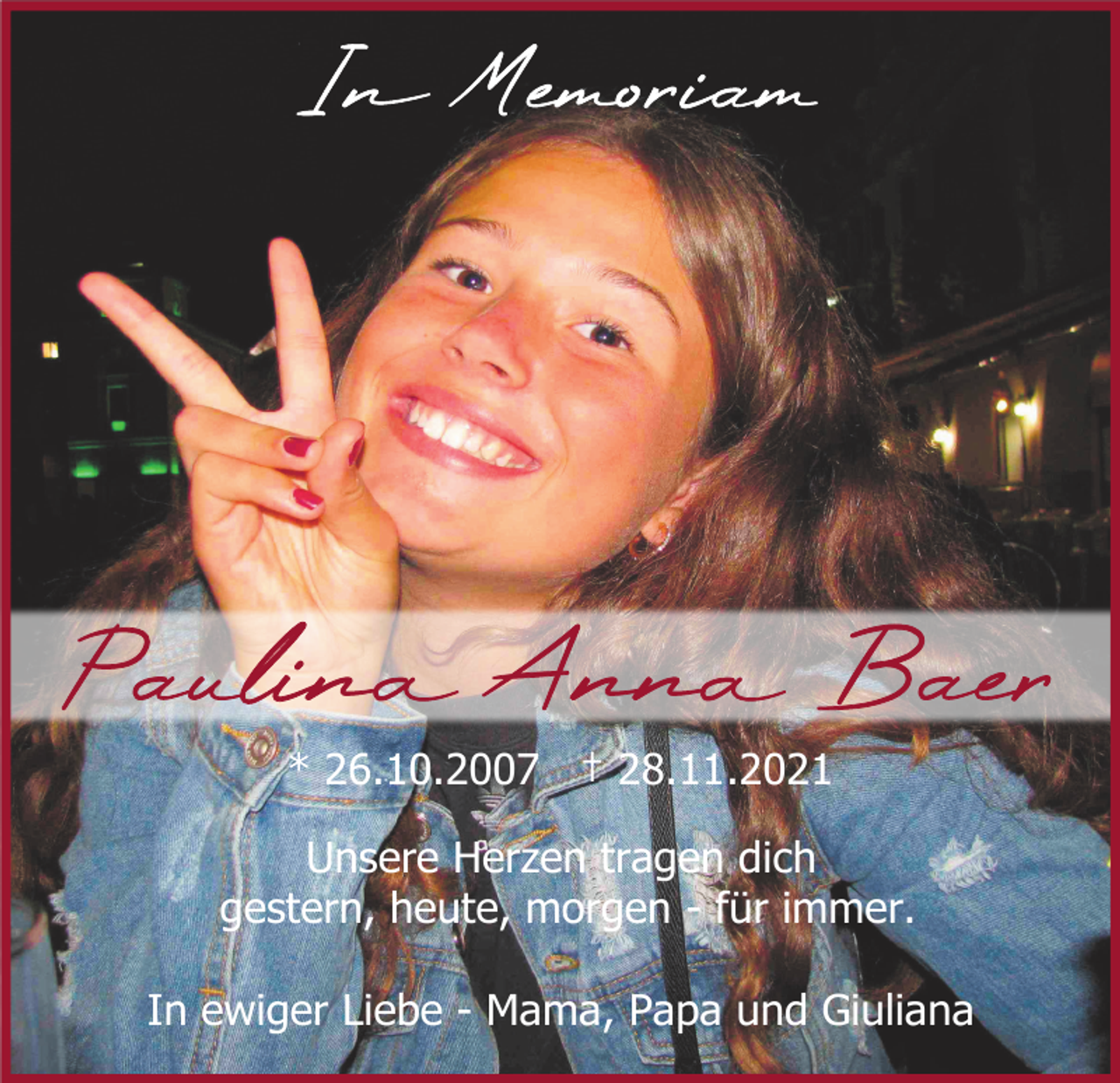 <p>* 26.10.2007 † 28.11.2021<br />Unsere Herzen tragen dich<br />gestern, heute, morgen - für immer.<br />In ewiger Liebe - Mama, Papa und Giuliana</p>