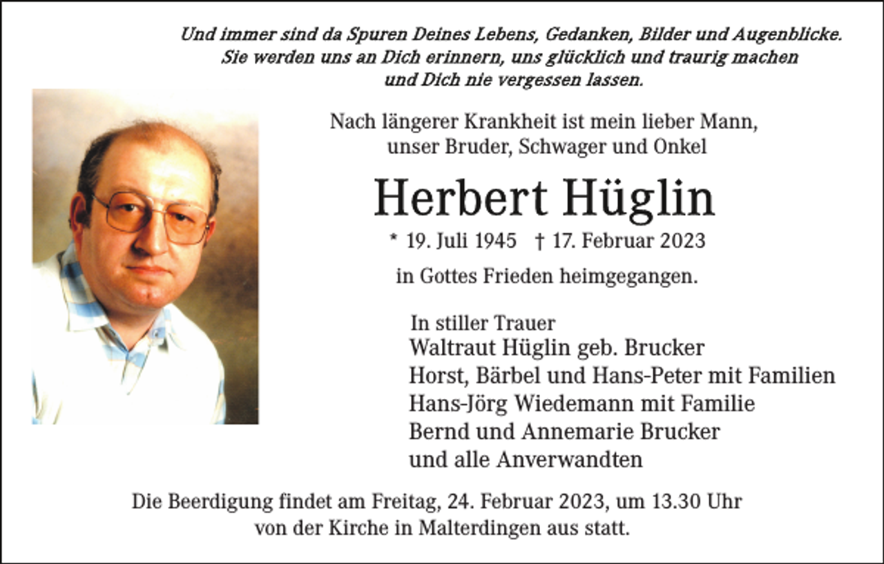 <p>Nach längerer Krankheit ist mein lieber Mann,<br />unser Bruder, Schwager und Onkel</p><p>* 19. Juli 1945 † 17. Februar 2023<br />in Gottes Frieden heimgegangen.<br />In stiller Trauer</p><p>Waltraut Hüglin geb. Brucker<br />Horst, Bärbel und Hans-Peter mit Familien<br />Hans-Jörg Wiedemann mit Familie<br />Bernd und Annemarie Brucker<br />und alle Anverwandten<br />Die Beerdigung findet am Freitag, 24. Februar 2023, um 13.30 Uhr<br />von der Kirche in Malterdingen aus statt.</p>