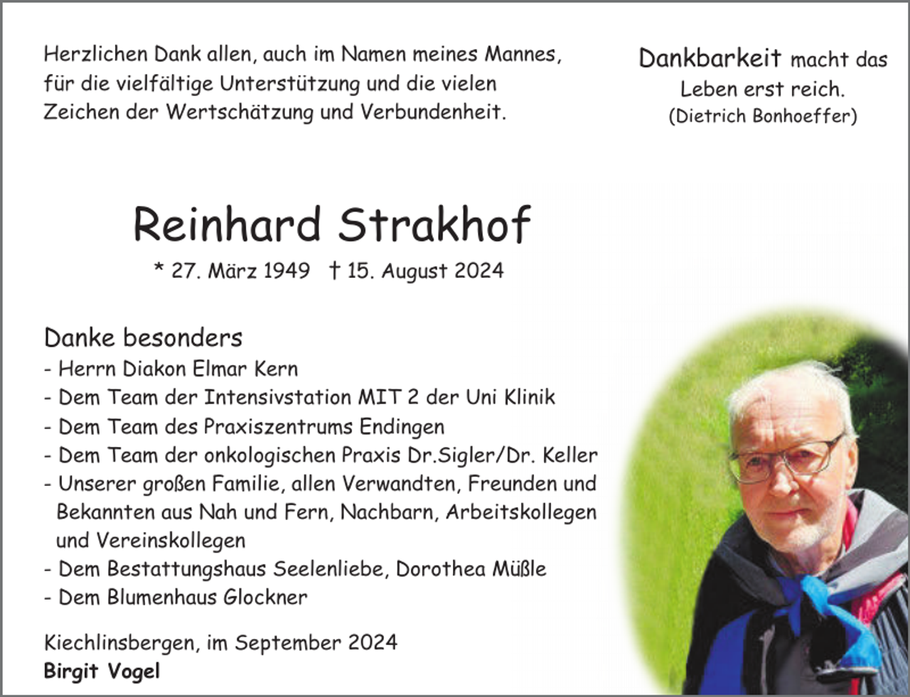 <p>Herzlichen Dank allen, auch im Namen meines Mannes,<br />für die vielfältige Unterstützung und die vielen<br />Zeichen der Wertschätzung und Verbundenheit.</p><p>Reinhard Strakhof<br />* 27. März 1949 † 15. August 2024</p><p>Danke besonders<br />-</p><p>Herrn Diakon Elmar Kern<br />Dem Team der Intensivstation MIT 2 der Uni Klinik<br />Dem Team des Praxiszentrums Endingen<br />Dem Team der onkologischen Praxis Dr.Sigler/Dr. Keller<br />Unserer großen Familie, allen Verwandten, Freunden und<br />Bekannten aus Nah und Fern, Nachbarn, Arbeitskollegen<br />und Vereinskollegen<br />- Dem Bestattungshaus Seelenliebe, Dorothea Müßle<br />- Dem Blumenhaus Glockner<br />Kiechlinsbergen, im September 2024<br />Birgit Vogel</p><p>Dankbarkeit macht das<br />Leben erst reich.<br />(Dietrich Bonhoeffer)</p>