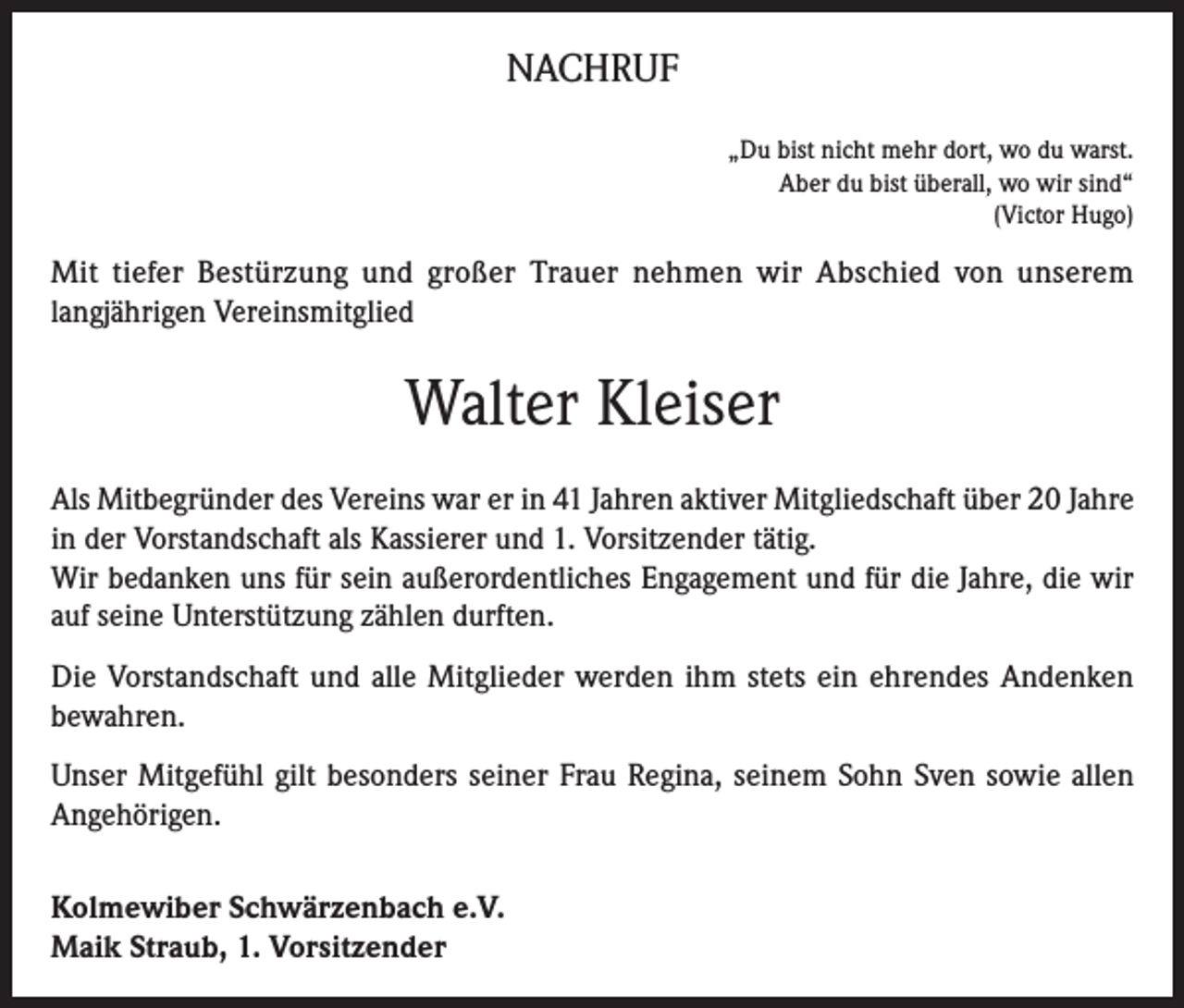 <p>NACHRUF<br />„Du bist nicht mehr dort, wo du warst.<br />Aber du bist überall, wo wir sind“<br />(Victor Hugo)</p><p>Mit tiefer Bestürzung und großer Trauer nehmen wir Abschied von unserem<br />langjährigen Vereinsmitglied</p><p>Walter Kleiser<br />Als Mitbegründer des Vereins war er in 41 Jahren aktiver Mitgliedschaft über 20 Jahre<br />in der Vorstandschaft als Kassierer und 1. Vorsitzender tätig.<br />Wir bedanken uns für sein außerordentliches Engagement und für die Jahre, die wir<br />auf seine Unterstützung zählen durften.<br />Die Vorstandschaft und alle Mitglieder werden ihm stets ein ehrendes Andenken<br />bewahren.<br />Unser Mitgefühl gilt besonders seiner Frau Regina, seinem Sohn Sven sowie allen<br />Angehörigen.<br />Kolmewiber Schwärzenbach e.V.<br />Maik Straub, 1. Vorsitzender</p>